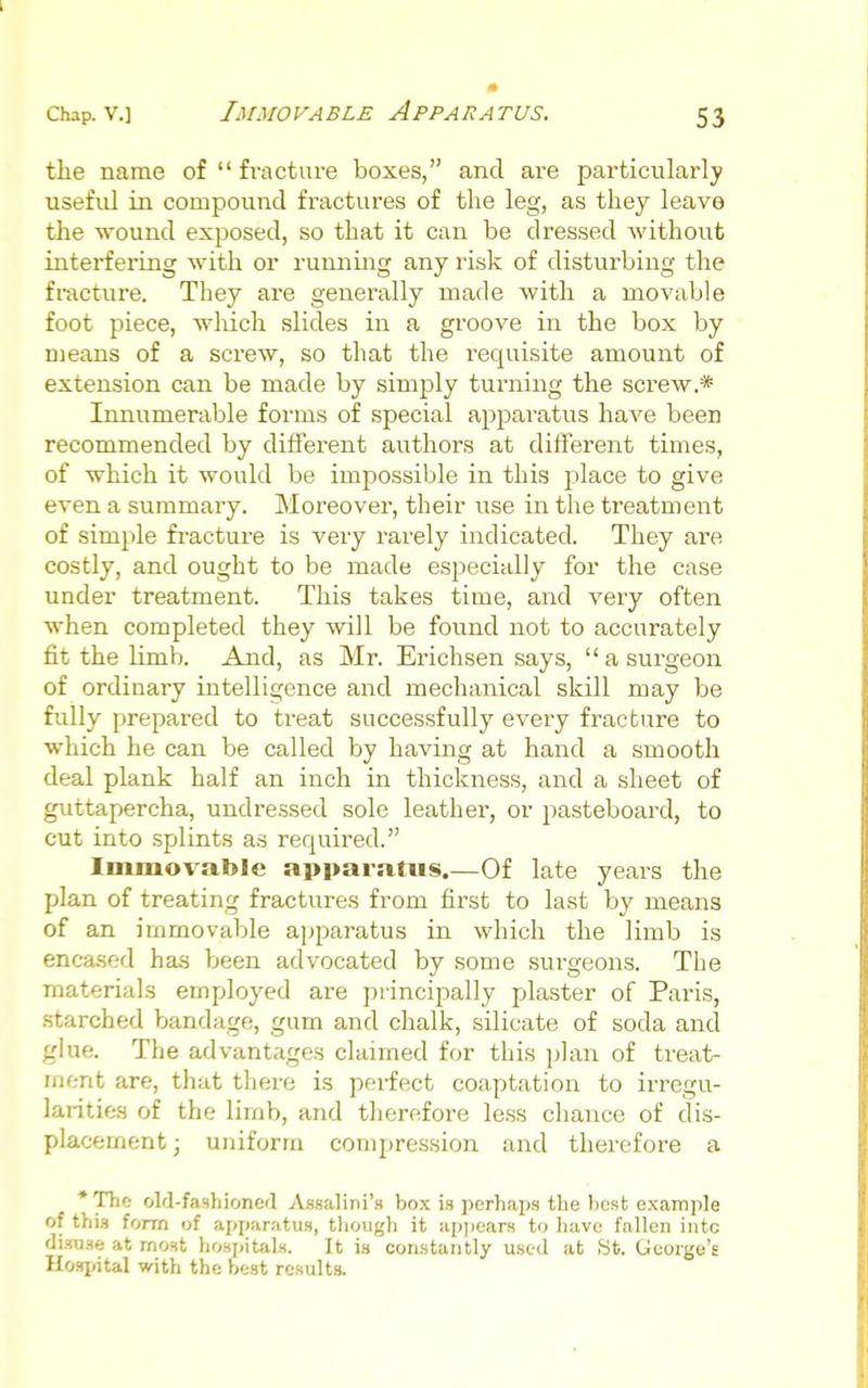 Immovable Apparatus. tiie name of  fracture boxes, and are particularly useful in compound fractures of the leg, as they leave the wound exposed, so that it can be dressed without interfering with or running any risk of disturbing the fracture. They are generally made with a movable foot piece, wliich slides in a groove in the box by means of a screw, so that the requisite amount of extension can be made by simply turning the screw.* Innumerable forms of special apparatus have been recommended by different authors at different times, of which it would be impossible in this place to give even a summary. Moreover, their use in the treatment of simple fi-acture is very rarely indicated. They are costly, and ought to be made especially for the case under treatment. This takes time, and very often when completed they will be found not to accurately fit the limb. And, as Mr. Ericlisen says,  a surgeon of ordinary intelligence and mechanical skill may be fully prepared to treat successfully every fracture to which he can be called by having at hand a smooth deal plank half an inch in thickness, and a sheet of guttapercha, undressed sole leather, or pasteboard, to cut into splints as required. Immovable apparatus.—Of late years the plan of treating fractures from first to last by means of an immovable apparatus in which the limb is encased has been advocated by some surgeons. The materials employed are principally plaster of Paris, starched bandage, gum and chalk, silicate of soda and glue. The advantages claimed for this plan of treat- ment are, that there is perfect coaptation to irregu- larities of the limb, and therefore less chance of dis- placement; uniform compression and therefore a *Thc old-fashioncfl Assalini's box is perhaps the best example of this fonn of apparatus, though it appears to liave fallen intc disuse at most hosjiitals. It ia constantly used at yt. George's Hospital with the best results.