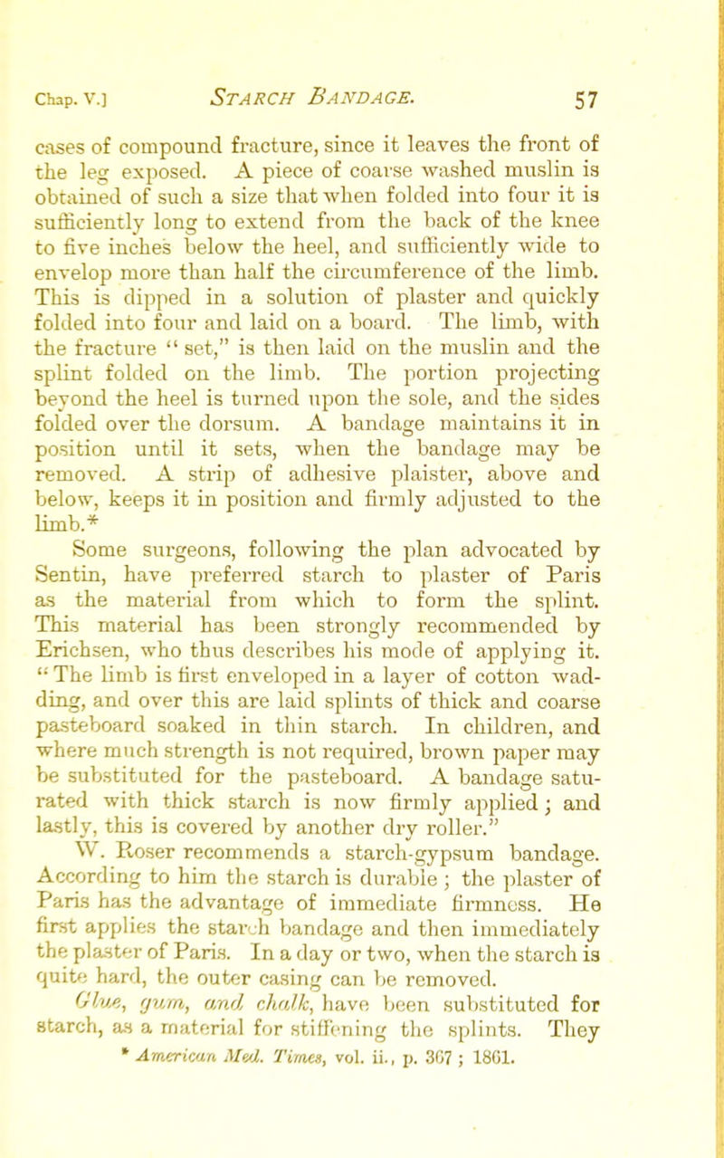 cases of compound fracture, since it leaves the front of the leg exposed. A piece of coarse washed muslin is obtained of such a size that when folded into four it is sufficiently long to extend from the back of the knee to five inches below the heel, and sufficiently wide to envelop more than half the circumference of the limb. This is dipped in a sohition of plaster and quickly folded into four and laid on a board. The limb, with the fracture  set, is then laid on the muslin and the splint folded on the limb. The portion pi'ojecting beyond the heel is turned upon the sole, and the sides folded over the dorsum. A bandage maintains it in position until it sets, when the bandage may be removed. A strip of adhesive plaister, above and below, keeps it in position and firmly adjusted to the limb.* Some surgeons, following the plan advocated by Sentin, have preferred starch to plaster of Paris as the material from which to form the splint. This material has been strongly recommended by Erichsen, who thus describes his mode of applying it.  The limb is first enveloped in a layer of cotton wad- ding, and over this are laid splints of thick and coarse pasteboard soaked in thin starch. In children, and where much strength is not required, brown paper may be substituted for the pasteboard. A bandage satu- rated with thick starch is now firmly applied; and lastly, this is covei-ed by another dry roller. W. Roser recommends a starch-gypsum bandage. According to him the starch is durable ; the plaster of Paris has the advantage of immediate firmness. He first applies the starch bandage and then immediately the plaster of Pari.s. In a day or two, when the starch is quite hard, the outer casing can be removed. Glv^., gum, and chalk, have been substituted for starch, as a material for stiffening the splints. They * American Me/l. Times, vol. ii., p. 307 ; 1801.