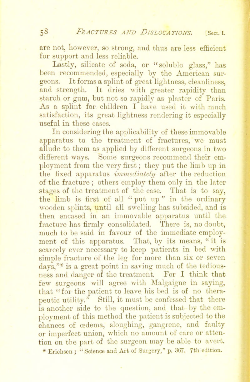 are not, however, so strong, and thus are less efficient for support and less reliable. Lastly, silicate of soda, or soluble glass, has been recommended, especially Ijy the American sur- geons. It forms a splint of gi-eat lightness, cleanliness, and strength. It dries Avith greater rapidity than starch or gum, but not so rapidly as plaster of Paris. As a splint for children I have used it with much satisfaction, its great lightness rendering it especially useful in these cases. In considering the applicability of these immovable apparatus to the treatment of fractures, we must allude to them as applied by different surgeons in two different ways. Some surgeons recommend their em- ployment from the very first; they put the limb up in the fixed apparatus immediately after the reduction of the fracture ; others employ them only in the later stages of the treatment of the case. That is to say, the limb is first of all  put up  in the ordinary wooden splints, until all swelling has subsided, and is then encased in an iunnovable ap]jaratus until the fracture has firmly consolidated. There is, no doubt, much to be said in favour of the immediate employ- ment of this apparatus. That, by its means,  it is scarcely ever necessary to keep patients in bed with simple fractui'o of the leg for more than six or seven days,* is a great point in saving much of the tcdious- ness and danger of the treatment. For I think that few surgeons will agree with Malgaigne in saying, that for the patient to leave his bed is of no thera- peutic utility. Still, it must be confessed that there is another side to the question, and that by the em- ployment of this method the jjatieut is subjected to the chances of a3dema, sloughing, gangrene, and faulty or imperfect union, which no amount of care or atten- tion on the part of the surgeon may be able to avert. * Eriohsen ;  Science and Art of Surgery, p. 3G7. 7tli edition.