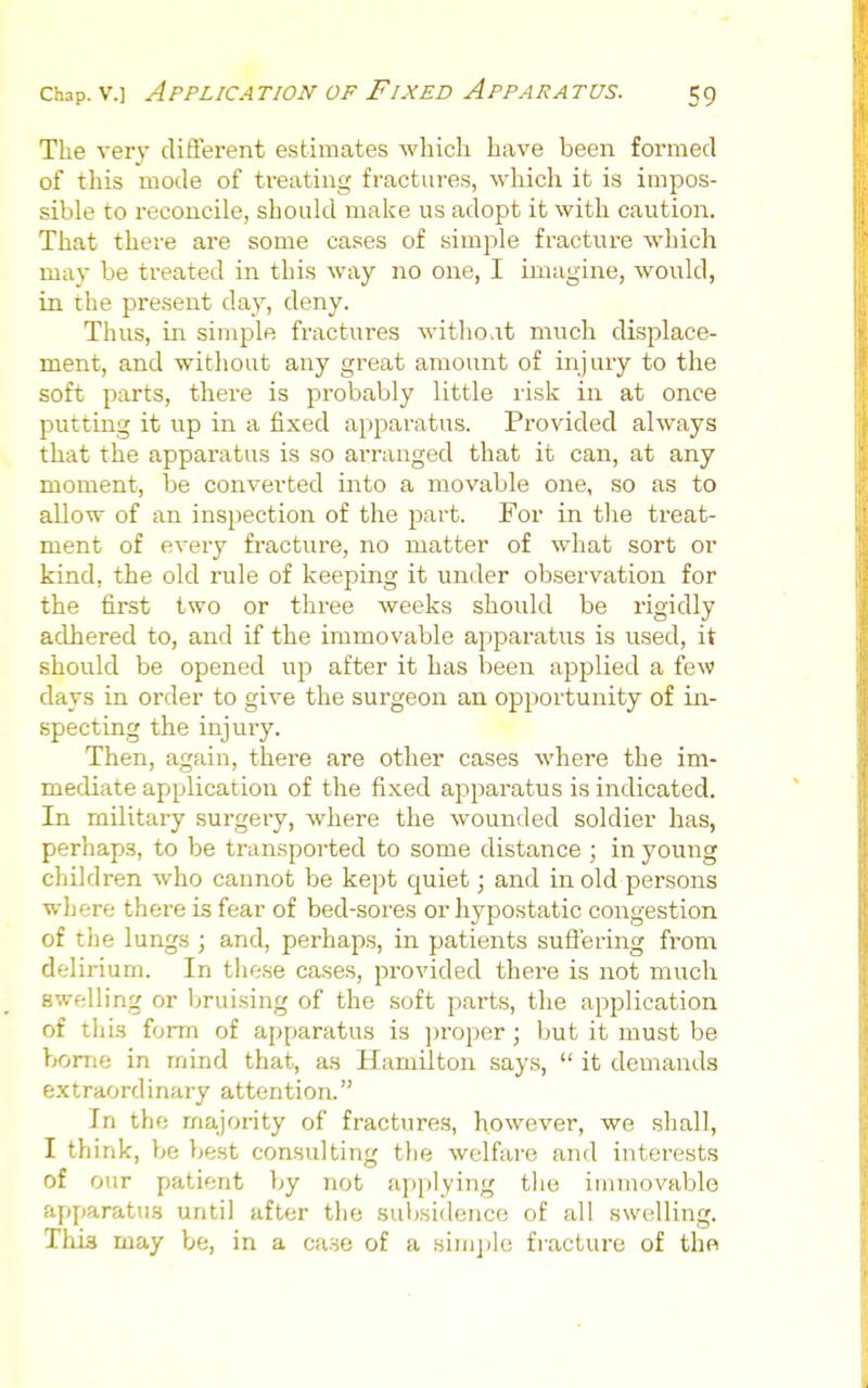 The very diiJerent estimates which have been formed of this mode of treating fractures, Avliich it is impos- sible to reconcile, should make us adopt it with caution. That there are some cases of simple fracture which may be treated in this way no one, I imagine, would, in the present day, deny. Thus, in simple fractures withoat much disj^lace- ment, and without any great amount of injury to the soft parts, there is probably little risk in at once putting it up in a fixed apparatus. Provided always that the apparatus is so ai-ranged that it can, at any moment, be converted into a movable one, so as to allow of an inspection of the part. For in the treat- ment of every fi'acture, no matter of what sort or kind, the old rule of keeping it under observation for the first two or three weeks should be rigidly adhered to, and if the immovable apparatus is used, it should be opened up after it has been applied a few days in order to give the surgeon an opportunity of in- specting the injury. Then, again, there are other cases where the im- mediate application of the fixed apparatus is indicated. In military surgery, where the wounded soldier has, perhaps, to be transported to some distance ; in young children who cannot be kept quiet; and in old persons where there is fear of bed-sores or hypostatic congestion of the lungs ; and, perhaps, in patients suflering from delirium. In these cases, provided there is not much swelling or Ijruising of the soft parts, the application of this form of apparatus is jiroper; but it must be borne in mind that, as Hamilton says,  it demands extraordinary attention. In the majority of fractures, however, we shall, I think, y>e best consulting the welfare and interests of our patient by not applying the immovable apparatus until after the suljsidence of all swelling. This may be, in a case of a simple fracture of the