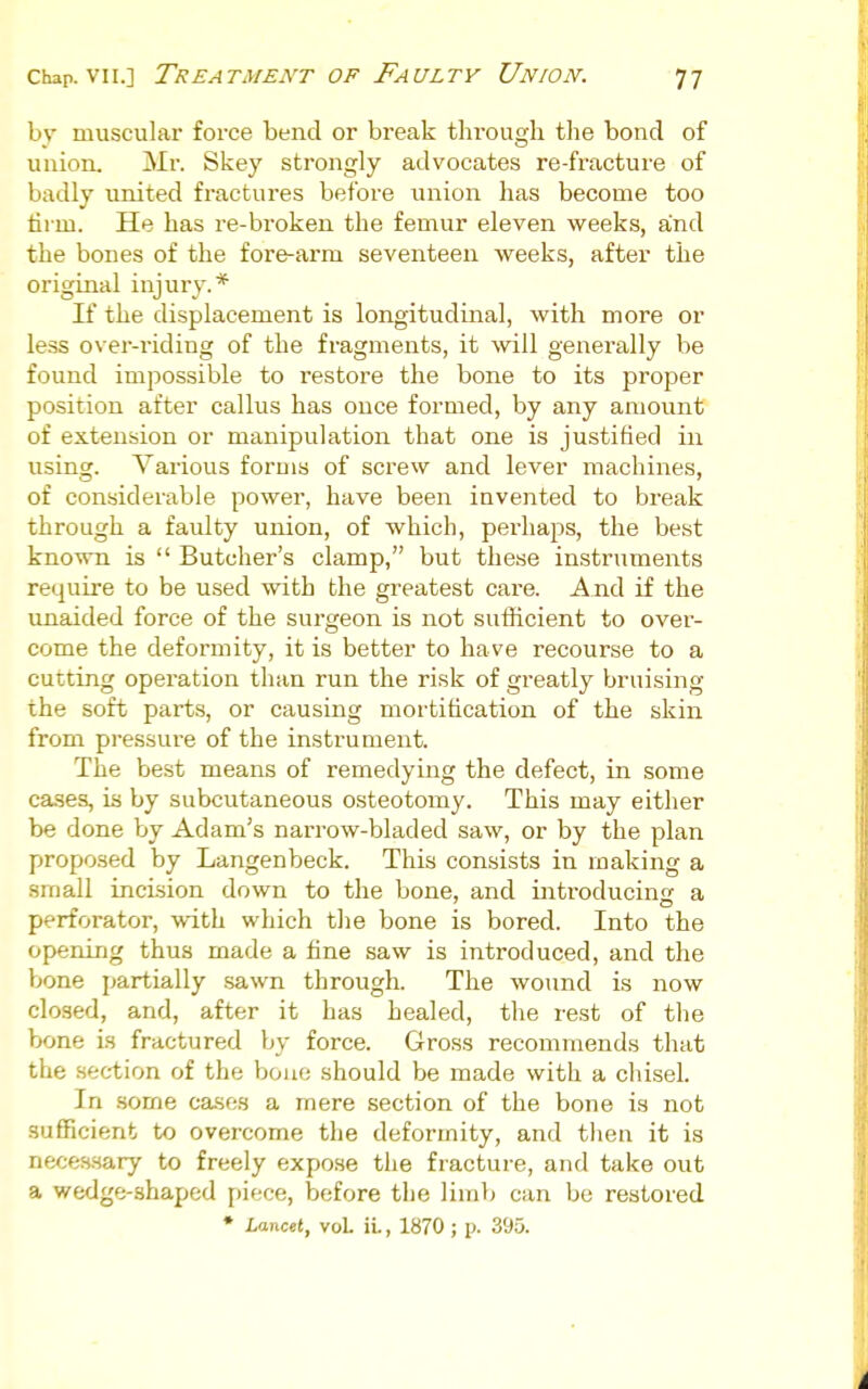 Chap. VII.] Treatment OF Faulty Union. 'j-j by muscular force bend or break through the bond of union. Mr. Skey strongly advocates re-fracture of badly united fractures before union has become too firm. He has re-broken the femur eleven weeks, and the bones of the fore-arm seventeen weeks, after the original injury.* If the displacement is longitudinal, with more or less over-riding of the fragments, it will generally be found impossible to restore the bone to its proper position after callus has once formed, by any amount of extension or manipulation that one is justified in using. Various forms of screw and lever machines, of considerable power, have been invented to break through a faulty union, of which, perhaps, the best known is  Butcher's clamp, but these instruments require to be used with the greatest care. And if the unaided force of the surgeon is not sufficient to over- come the deformity, it is better to have recourse to a cutting operation than run the risk of greatly bruising the soft parts, or causing mortification of the skin from pressure of the instrument. The best means of remedying the defect, in some cases, is by subcutaneous osteotomy. This may either be done by Adam's narrow-bladed saw, or by the plan proposed by Langenbeck. This consists in making a small incision down to the bone, and introducins a perforator, with which the bone is bored. Into the opening thus made a fine saw is introduced, and the bone partially sawn through. The wound is now closed, and, after it has healed, the rest of the bone is fractured by force. Gross recommends that the section of the bone should be made with a chisel. In some cases a mere section of the bone is not sufficient to overcome the deformity, and then it is neces-sary to freely expose the fracture, and take out a wedge-shaped [)iece, before the limb can be restored • Xancet, voL iL, 1870 ; p. 395.