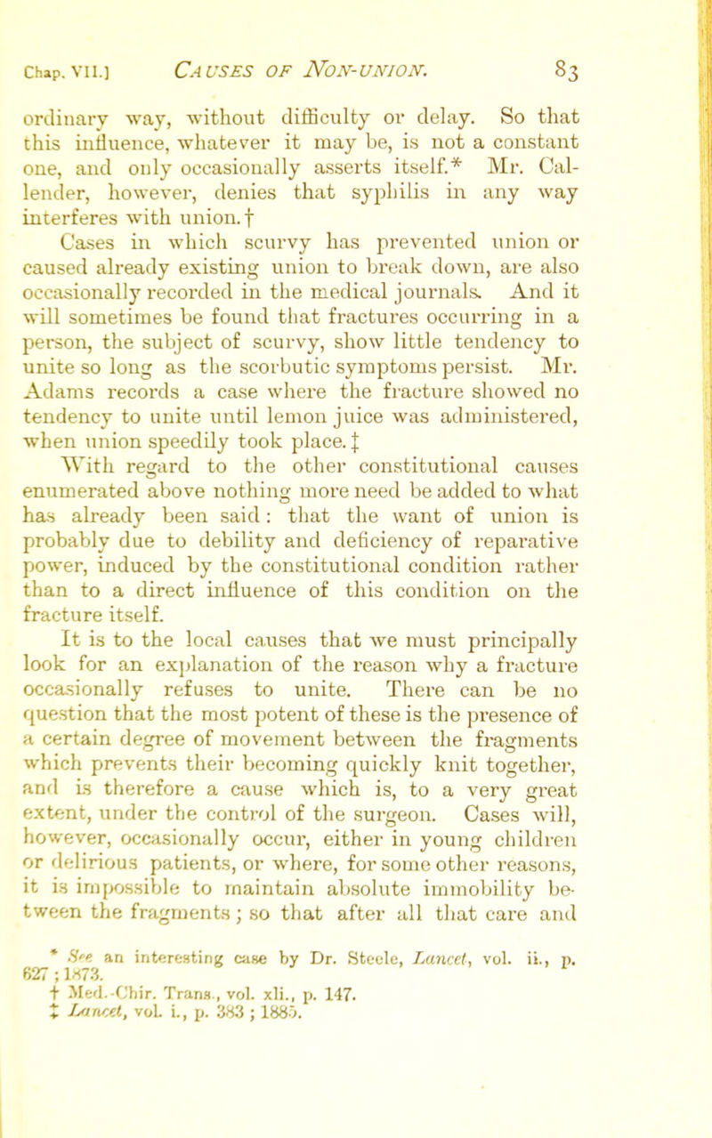 ordinary way, without diiSculty or delay. So that this influence, whatever it may be, i.s not a con.stant one, and only occasionally asserts itself.* Mr. Cal- lender, however, denies that syphilis in any way interferes with union, f Cases in which scurvy has prevented union or caused already existing union to break down, are also occasionally recorded iii the medical journals. And it will sometimes be found that fractures occurring in a person, the subject of scurvy, show little tendency to unite so long as the scorbutic symptoms persist. Mr. Adams records a case where the fracture showed no tendency to unite until lemon juice was administered, when union speedily took place. \ With regard to the other constitutional causes enumerated above nothing more need be added to what has already been said: that the want of union is probably due to debility and deficiency of reparative power, induced by the constitutional condition rather than to a direct influence of this condition on the fracture itself. It is to the local ca,uses that we must principally look for an explanation of the reason why a fracture occasionally refuses to unite. There can be no question that the most potent of these is the presence of a certain degree of movement between the fi-amnents which prevents their becoming quickly knit together, and is therefore a cau.se which is, to a very great extent, under the control of the surgeon. Cases will, however, occasionally occur, either in young children or delirious patients, or where, for some other reasons, it i.s impossible to maintain absolute immobility be- tween the fragments; so that after all that care and * H'^t an interesting caiHe by Dr. Steole, Lancet, vol. ii., p. 627; 1^73. t Merl. Chir. Trans,, vol. xli., p. 147. X Lancet, vol. i., i>. 383 ; 1885.