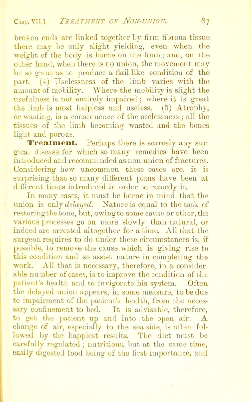 broken ends are linked together by firm fibrous tissue there may be only slight yielding, even when the weight of the body is borne on the limb ; and, on the other hand, when there is no union, the movement may be so great as to produce a flail-like condition of the part, (4r) Uselessness of the limb varies with the amount of mobility. Where the mobility is slight the usefulness is not entirely impaired; where it is great the limb is most helpless and useless. (5) Atroj^hy, or wasting, is a consequence of the uselessness ; all the tissues of the limb becominsr wasted and the bones light and porous. Treatment.—Perhaps there is scarcely any sur- gical disease for which so many remedies have been introduced and recommended as non-union of fractures. Considering how uncommon these cases are, it is surprising that so many ditierent plans have been at different times introduced in order to remedy it. In many cases, it must be borne in mind that the imion is only delayed. Nature is equal to the task of restoring the bone, but, owingto some cause or other, the various processes go on more slowly than natural, or indeed are arrested altogether for a time. All that the .surgeon requires to do under these circumstances is, if possible, to remove the cause which is giving rise to this condition and so assist nature in completing the work. All that is necessary, therefore, in a consider- able nurnl>er of cases, is to improve the condition of the patient's health and to invigorate his system. Often the delayed union appears, in some measure, to be due to impaiiTnent of the patient's health, from the neces- Hary confinement to bed. It is advisable, therefore, to get the patient up and into the open air. A change of air, especially to the sea-side, is often fol- lowed by tlif; happiest results. The diet nuist be carefully regulated; nutritious, but at the same time, easily digested food being of tlie first importance, and