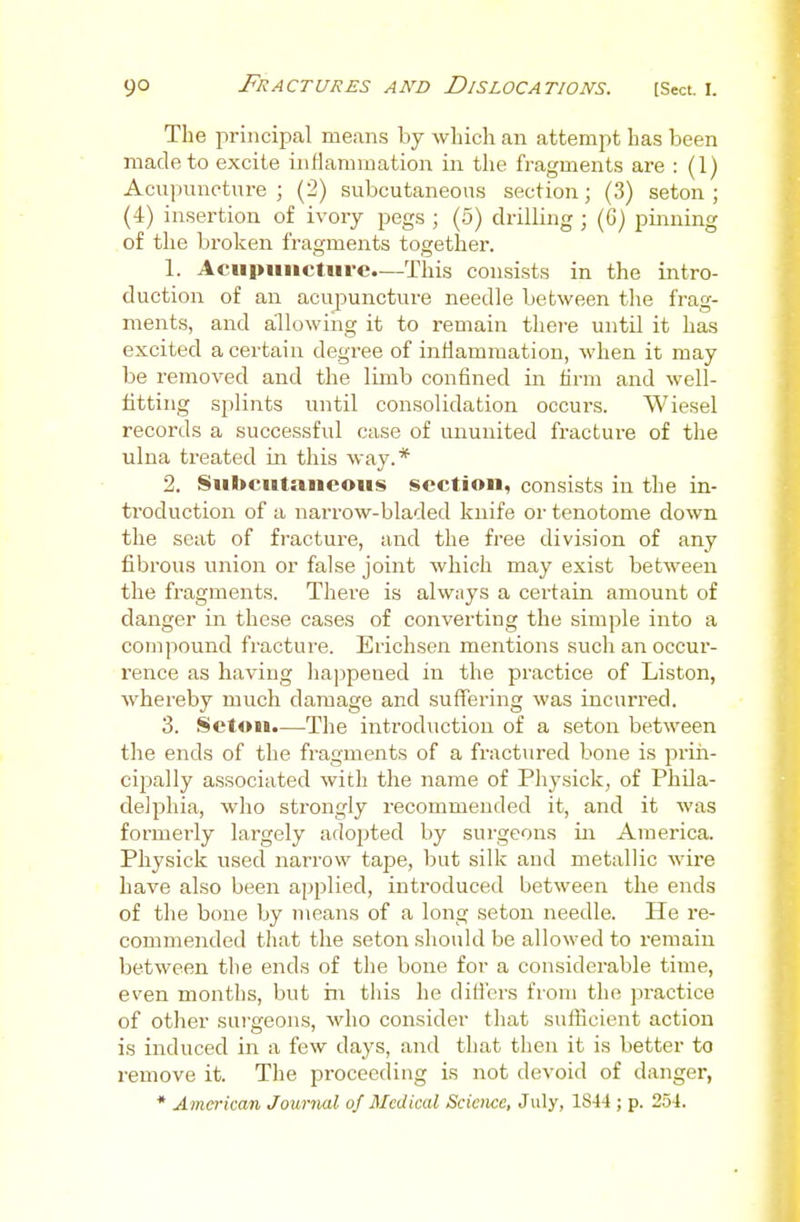 The principal means by which an attempt has been made to excite inflamiuation in the fragments are : (1) Acn])unotnre ; (2) subcutaneous section; (3) seton ; (4) insertion of ivory pegs ; (5) drilling ; (G) pinning of the broken fragments together. 1. Acupuncture.—This consists in the intro- duction of an acupuncture needle between the frag- ments, and allowing it to remain tliei-e until it has excited a certain degree of inflammation, when it may be removed and the limb confined in firm and well- fitting splints until consolidation occurs. Wiesel records a successful case of ununited fracture of the ulna treated in this way.* 2. Subcutaneous section, consists in the in- troduction of a narrow-bladed knife or tenotome down the seat of fracture, and the free division of any fibrous union or false joint which may exist between the fragments. There is always a certain amount of danger in these cases of converting the simple into a compound fracture. Erichsen mentions such an occur- rence as having happened in the practice of Listen, whereby much damage and suffering was incurred. 3. Setou.—The introduction of a seton between the ends of the fragments of a fractured bone is priii- cipally associated with the name of Phj'sick, of Phila- delphia, who strongly recommended it, and it was formerly largely adopted by surgeons in America. Physick used narrow tape, but silk and metallic wire have also been applied, introduced between the ends of the bone by means of a long seton needle. He re- commended that the seton should be allowed to remain between the ends of the bone for a considerable time, even months, but in this he differs from the practice of otlier surgeons, who consider that sufficient action is induced in a few days, and that then it is better to remove it. The proceeding is not devoid of danger, * American Journal of Medical Science, July, 18-14 ; p. 254.