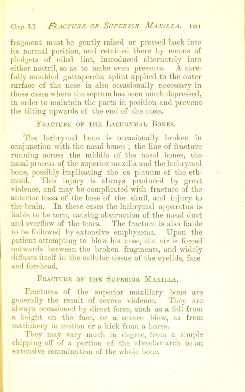 fi-agment must be gently raised or pressed back into its normal position, and retained there by means of pledgets of oiled lint, introduced alternately into either nostril, so as to make even pressure. A care- fully moulded guttapercha splint applied to the outer surface of the nose is also occasionally necessary in those cases where the septum has been much depressed, in order to maintain the parts in position and prevent the tilting upwards of the end of the nose. Eracture of the Lachrymal Bones. The lachrymal bone is occasionally broken in conjunction with the nasal bones ; the line of fracture running across the middle of the nasal bones, the nasal process of the superior maxilla and the lachrymal bone, possibly implicating the os planum of the eth- moid This injury is always produced by great violence, and may be complicated with fracture of the anterior fossa of the base of the skull, and injury to the brain. In these cases the lachrymal apparatus is liaVjle to be torn, causing obstruction of the nasal duct and overflow of the tears. The fracture is also liable to be followed by extensive emphysema. Upon the patient attempting to blow his nose, the air is forced outwards between the broken fragments, and widely diffuses itself in the cellular tissue of the eyelids, face aid forehead. Fracture of the Superior Maxilla. Fractures of the superior maxillary Ijone are irf;nerally the result of severe violence. Tlioy are always occasioned Vjy dii'ect force, such as a fall from a height on the face, or a severe blow, as from machinery in motion or a kick from a horse. They may vary much in degree, from a simple chipping off of a portion of the alveolar arch to an extensive comminution of the whole bone. I