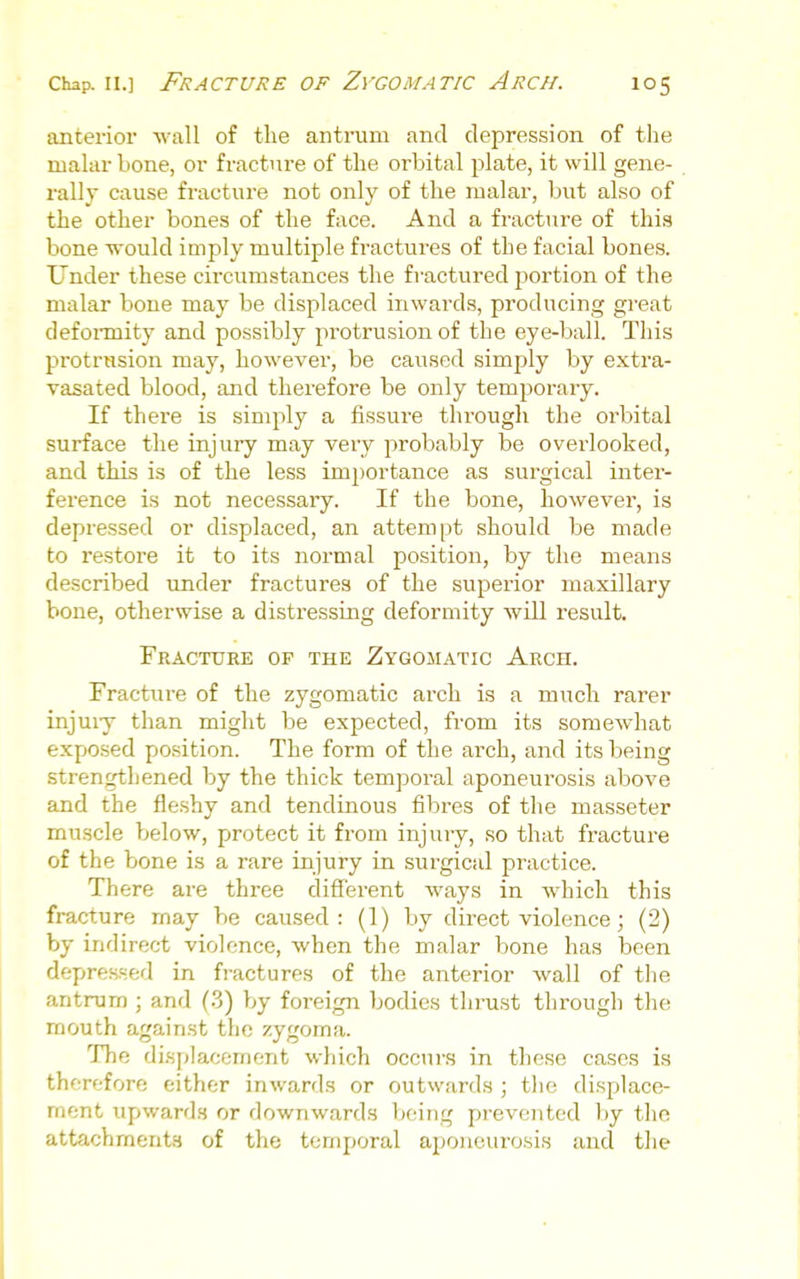 anterior wall of the antrum and depression of the malar bone, or fracture of the orbital plate, it will gene- rally cause fracture not only of the malar, but also of the other bones of the face. And a fracture of this bone ■would imply multiple fractures of the facial bones. Under these circumstances the fractured portion of the malar bone may be displaced inwai'ds, producing great defoi-mity and possibly protrusion of the eye-ball. This protrusion may, however, be caused simply by extra- vasated blood, and therefore be only temporary. If there is simply a fissure through the oi'bital surface the injury may very probably be overlooked, and this is of the less importance as surgical inter- ference is not necessary. If the bone, however, is depressed or displaced, an attempt should be made to restore it to its normal position, by the means described under fractures of the superior maxillary bone, otherwise a distressing deformity will result. Fracture of the Zygojiatic Arch. Fracture of the zygomatic arch is a much rarer injuiy than might be expected, from its somewhat exposed position. The form of the arch, and its being strengthened by the thick temporal aponeurosis above and the fleshy and tendinous fibres of the masseter muscle below, protect it from injury, so that fracture of the bone is a rare injury in surgical practice. There are three different ways in which this fracture may be caused: (1) by direct violence j (2) by indirect violence, when the malar bone has been depressed in fractures of the anterior wall of the antrum ; and (3) by foreign bodies tlij-ust through the mouth against the zygoma. The di.splacement which occurs in these cases is thfTefore either inwards or outwards ; tlie displace- ment upwards or downwards being prevented by the attachments of the temporal aponeurosis and the
