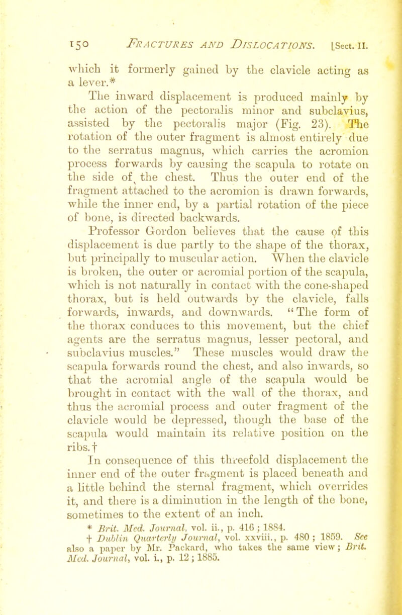 wliich it formei-ly gained by the clavicle acting as a lever.* The inward displacement is produced mainly by the action of the pectoralis minor and subclavius, assisted by the pectoralis major (Fig. 23). The rotation of the outer fragment is almost entii'ely due to the serratus magnus, which carries the acromion process forwards by causing the scapula to rotate on the side of ^ the chest. Thus the outer end of the fragment attached to the acromion is drawn forwards, while the inner end, by a partial rotation of the piece of bone, is directed backwards. Professor Goi-don believes that the cause of this displacement is due partly to the shape of the thorax, but principally to muscular action. When the clavicle is broken, the outer or acromial portion of the scapula, which is not naturally in contact with the cone-shaped thorax, but is held outwards by the clavicle, falls forwards, inwards, and downwards.  The form of the thorax conduces to this movement, but the chief agents are the serratus magnus, lesser pectoral, and subclavius muscles. These muscles would draw the scapula forwards round the chest, and also inwards, so that the acromial angle of the scapula would be brought in contact witli the wall of the thorax, and thus the acromial process and outer fragment of the clavicle would be depressed, though the base of the scapula would maintain its relative i^osition on the ribs.f In consequence of this thi-eefold displacement the inner end of the outer fragment is placed beneath and a little behind the sternal fragment, which overrides it, and there is a diminution in the length of the bone, sometimes to the extent of an inch. * Brit. Med. Journal, vol. ii., p. 41G ; 1884. t Dublin Quartcrlii Journal, vol. xxviii., p. 480 ; 1859. See also a pajier by J>h: Packard, who takes the same view; Bnt. Med. Journal, vol. i., p. 12; 1885.