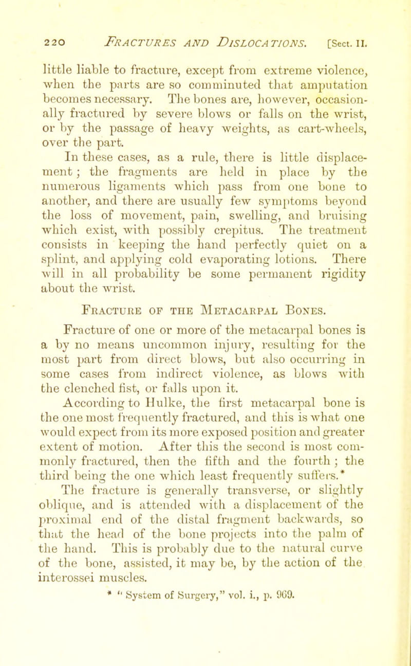 little liable to fracture, except from extreme violence, wlien the parts are so comminuted that amputation becomes necessary. The bones are, however, occasion- ally fractured by severe blows or falls on the wrist, or by the passage of heavy weights, as cart-wheels, over the part. In these cases, as a rule, there is little displace- ment ; the fragments are held in place by the numerous ligaments which pass from one bone to another, and there are usually few symjitoms beyond the loss of movement, pain, swelling, and bruising which exist, with possibly crepitus. The treatment consists in keeping the hand perfectly quiet on a splint, and applying cold evaporating lotions. There will in all probability be some permanent rigidity about the wrist. Fbacture op the Metacarpal Bones. Fracture of one or more of the metacarpal bones is a by no means uncommon injury, resulting for the most part from direct blows, but also occuri'ing in some cases from indirect violence, as blows with the clenched fist, or falls upon it. According to Hulke, the first metacarpal bone is the one mo.st frequently fractured, and this is what one would expect from its more exposed jjosition and greater extent of motion. After this the second is most com- monly fractured, then the fifth and the fourth ; the third being the one which least frequently suffei-s.* The fracture is generally transverse, or slightly oblique, and is attended with a displacement of the proximal end of the distal fragment backwaixls, so that the head of the bone projects into the palm of the hand. This is probably due to the natural curve of the bone, assisted, it may be, by the action of the interossei muscles. *  System of Surgery, vol. i., p. 9G9.