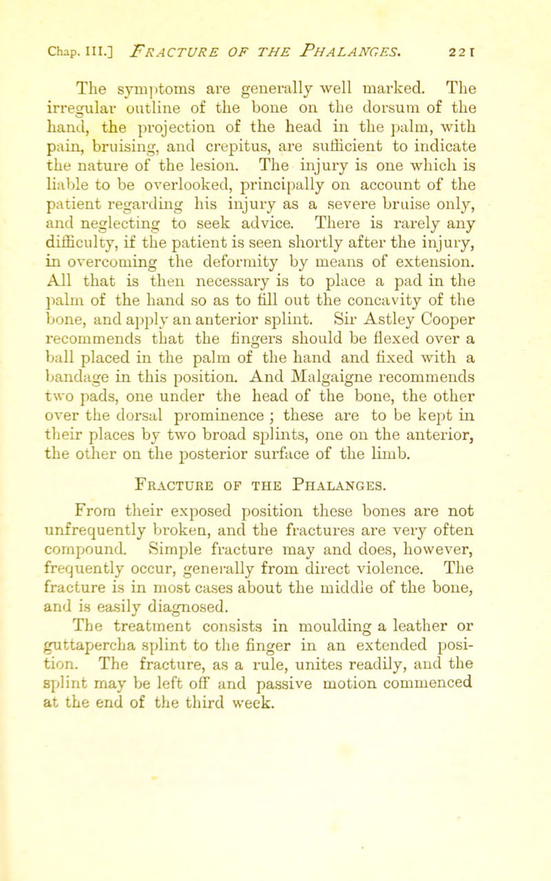 The svm]itoms are generally well marked. The irregular outline of the bone on the dorsum of the hand, the projection of the head in the palm, with pain, bruising, and crepitus, are sufficient to indicate the nature of the lesion. The injury is one which is liable to be overlooked, principally on account of the patient regarding his injury as a sevei'e bruise only, and neglecting to seek advice. There is rarely any difficulty, if the patient is seen shortly after the injury, in overcoming the deformity by means of extension. All that is then necessary is to place a pad in the palm of the hand so as to till out the concavity of the bone, and apply an anterior splint. Sir Astley Cooper recommends that the fingers should be flexed over a ball placed in the palm of the hand and fixed with a bandage in this position. And Malgaigne recommends two pads, one under tlie head of the bone, the other over the dorsal prominence ; these are to be kept in their places by two broad splints, one on the anteiior, the other on the posterior surface of the limb. Fracture of the Phalanges. From their exposed position these bones are not unfrequently Vjroken, and the fractures are very often compound. Simple fracture may and does, however, frer^iiently occur, generally from direct violence. The fracture is in most cases about the middle of the bone, and is easily diagnosed. The treatment consists in moulding a leather or guttapercha sy^lint to the finger in an extended posi- tion. The fracture, as a rule, unites readily, and the splint may be left off and passive motion commenced at the end of the third week.