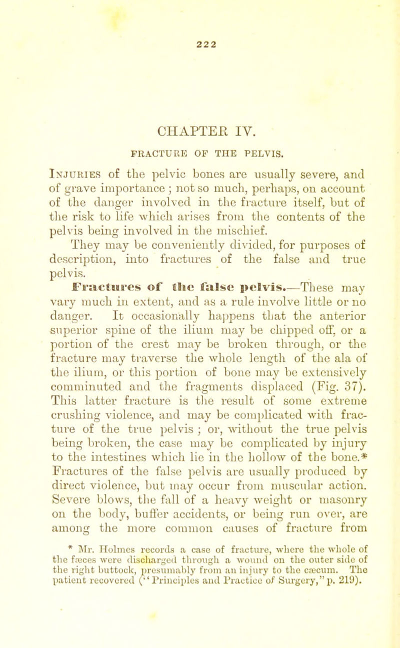 CHAPTER IV. ■ FRACTURE OF THE PELVIS. Injuries of the pelvic bones are usually severe, and of grave importance ; not so much, perhaps, on account of the danger involved in the fracture itself, but of the risk to life which arises from the contents of the pelvis being involved in the mischief. They may be conveniently di^■ided, for purposes of description, into fractures of the false and true pelvis. Fractures of the false pelvis.—These may vary much in extent, and as a rule involve little or no danger. It occasionally hajipens that the anterior superior spine of the ilium may be chipped off, or a portion of the crest may be broken through, or the fracture may traverse the whole length of the ala of the ilium, or this portion of bone may be extensively comminuted and the fragments displaced (Fig. 37). This latter fracture is the i-esult of some extreme crushing violence, and may be complicated with frac- ture of the true pelvis ; oi', without the true pelvis being broken, tlie case may be complicated by injury to the intestines which lie in the hollow of the bone.* Fractures of the false pelvis are usually produced by direct violence, but niay occur from muscular action. Severe blows, the fall of a heavy weight or masonry on the body, buffer accidents, or being run over, are among the more common causes of fracture from * Mr. Holmes records a case of fractiu'e, where tlie whole of the f.'eces were (liscliargeil tlirmigh a wounj on the outer side of the right buttook, presuiiialjly from an injury to the c;Bcum. The Vatieut recovered ( rriuuiples and Practice of Siu'gcry,p, 219).