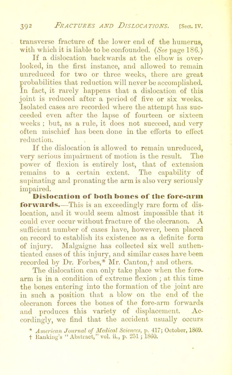 transverse fracture of the lower end of the humerus, with which it is liable to be confounded. (6'ee page 186.) If a dislocation backwards at the elbow is over- looked, in the first instance, and allowed to remain unreduced for two or three weeks, there are great probabilities that reduction will never be accomplished. In fact, it rarely happens that a dislocation of this joint is reduced after a period of five or six weeks. Isolated cases are recorded where the attempt has suc- ceeded even after the lapse of foui'teen or sixteen weeks ; but, as a rule, it does not succeed, and very often mischief has been done iir the efforts to effect reduction. If the dislocation is allowed to remain unreduced, very serious impairment of motion is the result. The power of flexion is entirely lost, that of extension remains to a certain extent. The capability of supinating and pronating the arm is also very seriously impaired. Dislocation of both bones of tlic fore-arm forwards.—This is an exceedingly rare form of dis- location, and it would seem almost impossible that it could ever occur without fracture of the olecranon. A sufiicient number of cases have, however, been placed on record to establish its existence as a definite form of injury. Malgaigne has collected six well authen- ticated cases of this injury, and similar cases have been recorded by Dr. Forbes,* Mr. Canton,! and others. The dislocation can only take place when the fore^ ai'm is in a condition of extreme flexion ; at this time the bones entering into the formation of the joint are in such a position that a blow on the end of the olecranon forces the boiies of tlie fore-arm forwards and produces this variety of displacement. Ac- cordingly, we find that the accident usually occurs * Amcrimn Journal of Medical Sciences, p. 417; October, 1869. + Kauldiig's Abstract, vol. ii., p. 251; ISGO.