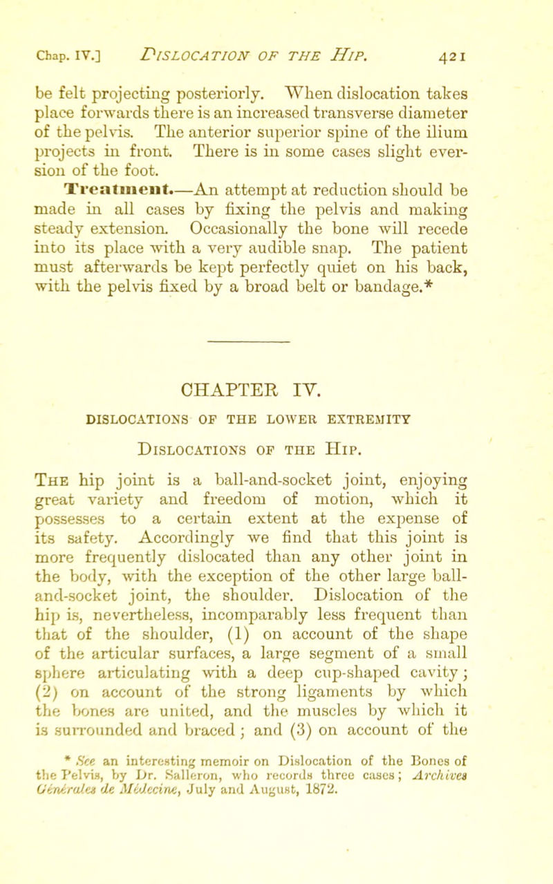 be felt projecting posteriorly. When dislocation takes place forwards there is an increased transverse diameter of the pelvis. The anterior superior spine of the ilium projects in front. There is in some cases slight ever- sion of the foot. Treatment.—An attempt at reduction should be made in all cases by fixing the pelvis and making steady extension. Occasionally the bone wUl recede into its place with a very audible snap. The patient must afterwards be kept perfectly quiet on his back, with the pelvis fixed by a broad belt or bandage.* CHAPTER lY. dislocations op the lower extremity Dislocations of the Hip. The hip joint is a ball-and-socket joint, enjoying great variety and freedom of motion, which it possesses to a certain extent at the expense of its safety. Accordingly we find that this joint is more frequently dislocated than any other joint in the body, -with the exception of the other large ball- and-socket joint, the shoulder. Dislocation of the hip is, nevertheless, incomparably less frequent than that of the shoulder, (1) on account of the shape of the articular surfaces, a large segment of a small sphere articulating with a deep cup-shaped cavity; (2) on account of the strong ligaments by Avhich the bones are united, and the muscles by which it is surrounded and braced; and (3) on account of tlie • .S'<e an interesting memoir on Dislocation of the Bones of the Pelvis, by Dr. Kalleron, who records three cases; Archivti OiniruJ.ei de MMccine, July and August, 1872.