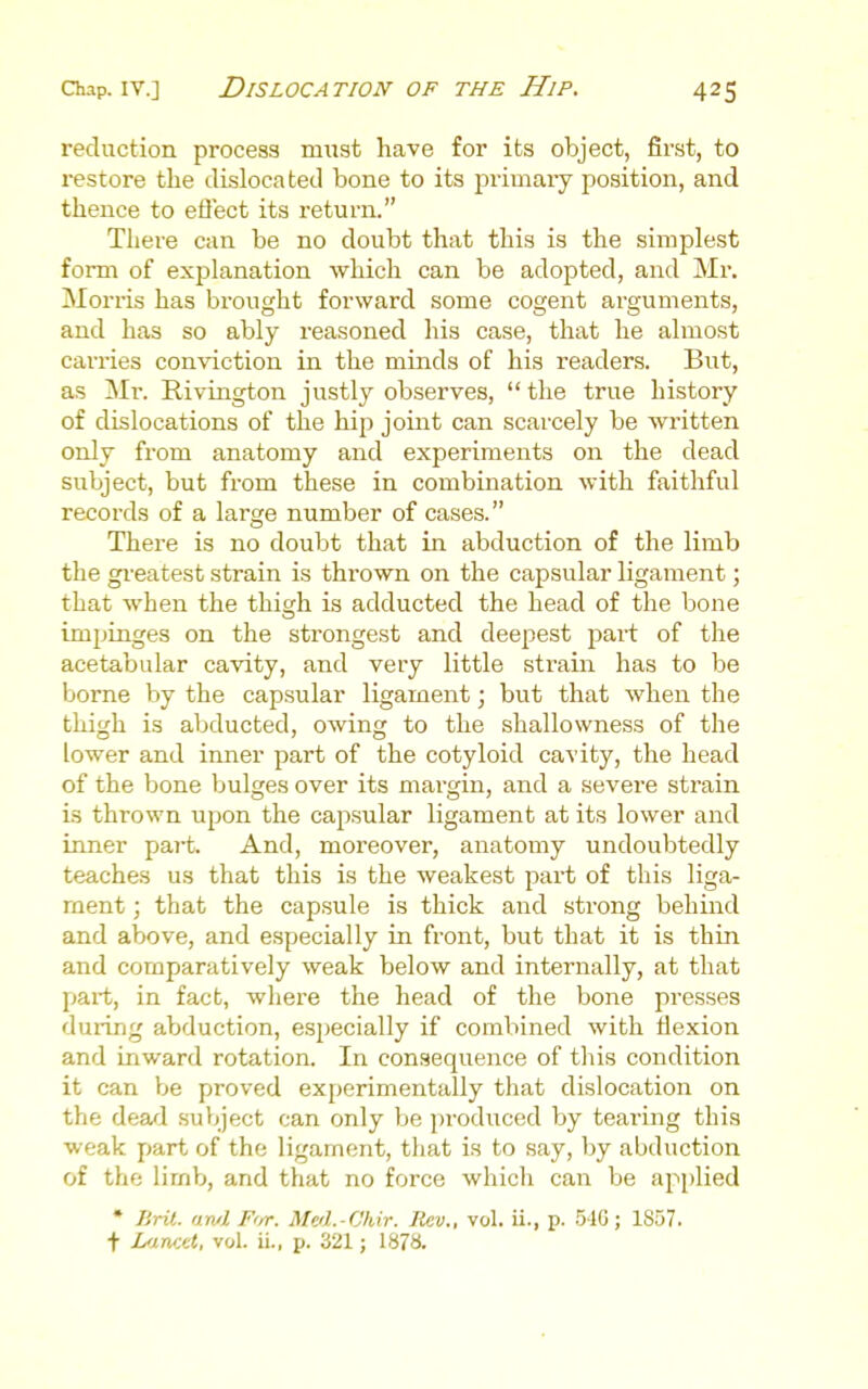 reduction process must have for its object, first, to restore the dislocated bone to its primary position, and thence to eflect its return. There can be no doubt that this is the simplest form of explanation which can be adopted, and Mr. Mori-is has brought forward some cogent arguments, and has so ably reasoned his case, that he almost carries conviction in the minds of his readers. But, as Mr. Rivington justly observes,  the true history of dislocations of the hip joint can scarcely be written only from anatomy and experiments on the dead subject, but from these in combination with faithful records of a large number of cases. There is no doubt that in abduction of the limb the gi'eatest strain is thrown on the capsular ligament; that when the thigh is adducted the head of the bone impinges on the strongest and deepest j^art of the acetabular cavity, and very little strain has to be borne by the capsular ligament; but that when the thigh is abducted, owing to the shallowness of the lower and inner part of the cotyloid cavity, the head of the bone bulges over its margin, and a severe strain is thrown upon the capsular ligament at its lower and inner pai-t. And, moreover, anatomy undoubtedly teache.s us that this is the weakest part of this liga- ment ; that the capsule is thick and strong behind and above, and especially in front, but that it is thin and comparatively weak below and internally, at that part, in fact, where the head of the bone presses during abduction, especially if combined with tlexion and inward rotation. In consequence of this condition it can be proved experimentally that dislocation on the dea/1 subject can only be produced by teai'ing this weak part of the ligament, that is to say, by abduction of the limb, and that no force which can be applied • Bril. awl F'ir. Meil.-Chir. Rev., vol. ii., p. 540; 1857. + Lrxncet, vol. ii., p. 321; 1878.