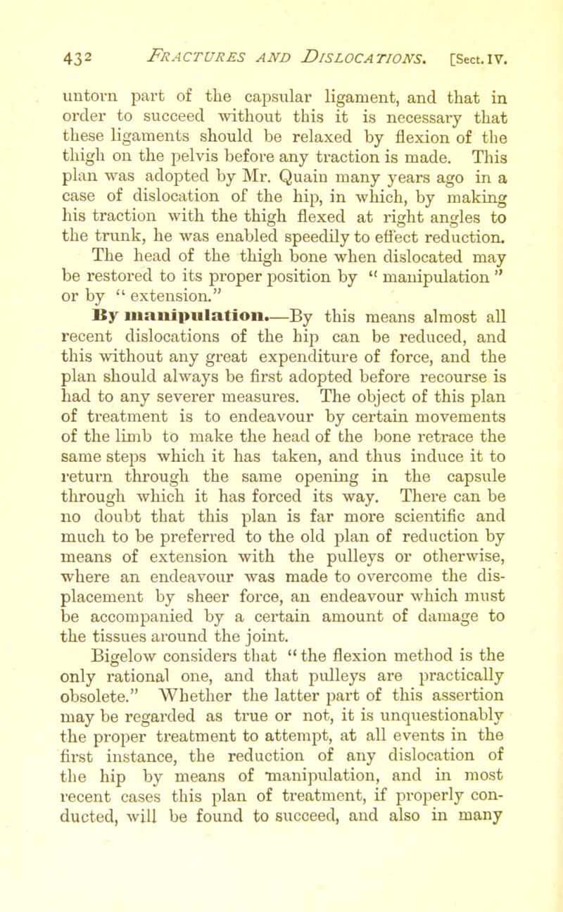 uutovn part of tlie capsular ligament, and that in oi-der to succeed without this it is necessary that these ligaments should be relaxed by flexion of the thigh on the pelvis before any traction is made. This plan was adopted by Mr. Quain many years ago in a case of dislocation of the hip, in which, by making his traction with the thigh flexed at right angles to the trunk, he was enabled speedily to eflect reduction. The head of the thigh bone when dislocated may be restored to its proper position by  manipulation  or by  extension. By manipulation.—By this means almost aU recent dislocations of the hip can be reduced, and this without any great expenditure of force, and the plan should always be first adopted before recourse is had to any severer measures. The object of this plan of treatment is to endeavour by certain movements of the limb to make the head of the bone retrace the same steps which it has taken, and thus induce it to I'eturn through the same opening in the capsule through which it has forced its way. There can be no doubt that this plan is far more scientific and much to be preferred to the old plan of redaction by means of extension with the pulleys or otherwise, where an endeavour was made to overcome the dis- placement by sheer force, an endeavour which must be accompanied by a certain amount of damage to the tissues around the joint. Bigelow considers that  the flexion method is the only rational one, and that pulleys are practically obsolete. Whether the latter part of this assertion may be regarded as true or not, it is unquestionably the proper treatment to attempt, at all events in the first instance, the reduction of any dislocation of the hip by means of Tnanipulation, and in most recent cases this plan of ti-eatment, if properly con- ducted, will be found to succeed, and also in many
