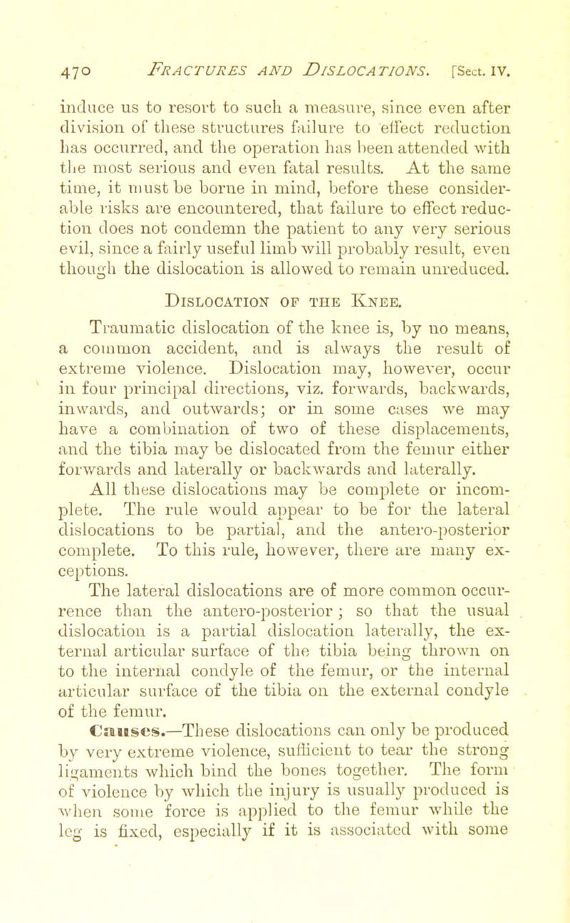 induce us to resort to such a measure, since even after division of these structures faihire to effect reduction has occurred, and the operation has been attended with tlie most serious and even fatal results. At the same time, it must be borne in mind, before these consider- able risks are encountered, that failure to effect reduc- tion does not condemn the patient to any very serious evil, since a fairly useful limlj will probably result, even though the dislocation is allowed to remain um-educed. Dislocation of the Knee. Traumatic dislocation of the knee is, by no means, a common accident, and is always the result of extreme violence. Dislocation may, however, occur in four principal directions, viz. forwards, backwards, iiiwai'ds, and outwards; or in some cases we may have a combination of two of these displacements, and the tibia may be dislocated from the femur either forwards and laterally or backwards and laterally. All these dislocations may be complete or incom- plete. The rule would appear to be for the lateral dislocations to be partial, and the antero-jiosterior complete. To this rule, however, there are many ex- ceptions. The lateral dislocations are of more common occur- rence than the antero-posterior; so that the usual dislocation is a partial dislocation laterally, the ex- ternal articular surface of the tibia being thrown on to the internal condyle of the femur, or the internal articular surface of the tibia on the external condyle of the femur. Causes.—These dislocations can only be produced by very extreme violence, sufficient to tear the strong ligaments which bind the bones together. The form of violence by which the injury is usually produced is wlien some foi-ce is applied to the femur wdiile the leg is fixed, especially if it is associated with some