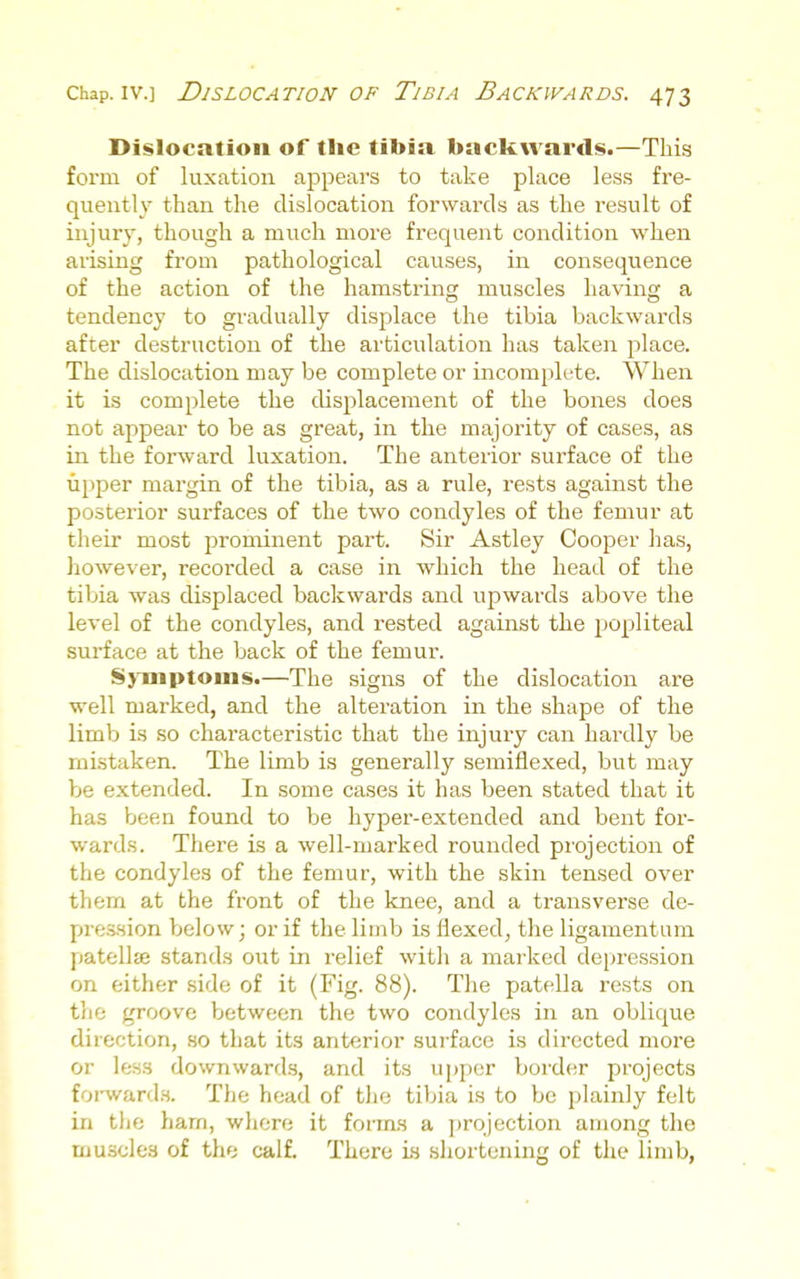 Dislocation of the tibia backwards.—This form of luxation appears to take place less fre- quently than the dislocation forwards as the result of injury, though a much more frequent condition when arising from pathological causes, in consequence of the action of the hamstring muscles having a tendency to gradually displace the tibia backwards after destruction of the articulation has taken place. The dislocation may be complete or incomplete. When it is complete the displacement of the bones does not appear to be as great, in the majority of cases, as in the forward luxation. The anterior surface of the tipper margin of the tibia, as a rule, rests against the posterior surfaces of the two condyles of the femur at their most prominent part. Sir Astley Cooper has, liowever, recorded a case in which the head of the tibia was displaced backwards and upwards above the level of the condyles, and rested against the popliteal surface at the back of the femur. Symptoms.—The signs of the dislocation are well marked, and the alteration in the shape of the limb is so characteristic that the injury can hai'dly be mistaken. The limb is generally semiflexed, but may be extended. In some cases it has been stated that it has been found to be hyper-extended and bent for- wards. There is a well-marked rounded projection of the condyles of the femur, with the skin tensed over them at the front of the knee, and a transverse de- pre.s.sion below; or if the limb is flexed, the ligamentum patellie stands out in relief with a marked depression on either side of it (Fig. 88). The patella rests on the groove between the two condyles in an oblique direction, so that its anterior surface is directed more or less downwards, and its upper bord(!r projects foi-ward.s. The head of the tibia is to be plainly felt in the ham, whore it forms a yjrojection among the muscles of the calf. There Ls shortening of the limb,