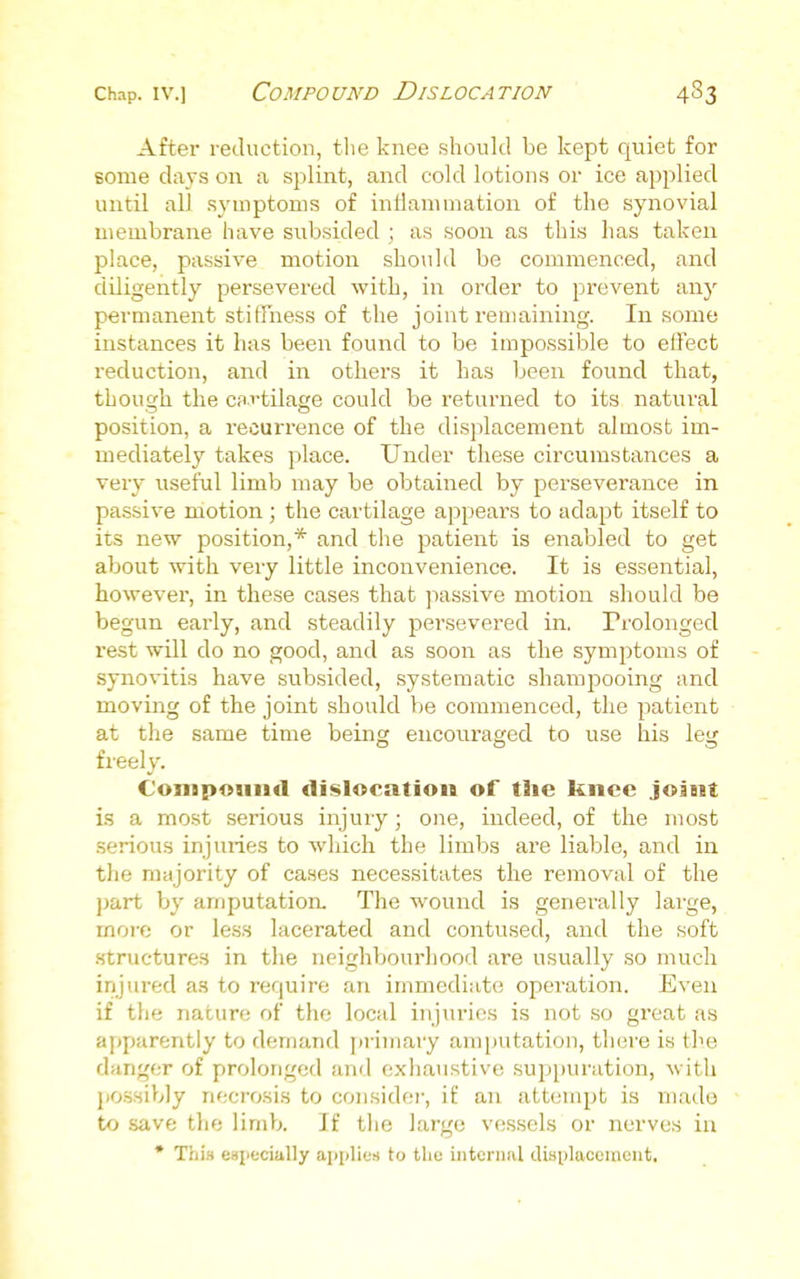 After reduction, the knee should be kept quiet for some days on a sjilint, and cold lotions or ice applied until all sj'mptoms of intlanimation of the synovial membrane have subsided ; as soon as this has taken place, passive motion should be commenced, and diligently persevered with, in order to prevent anj' permanent stiffness of the joint remaining. In some instances it has been found to be impossible to effect reduction, and in others it has been found that, though the cfli'tilage could be returned to its natural position, a recurrence of the displacement almost im- mediately takes place. Under these circumstances a very useful limb may be obtained by perseverance in passive motion ; the cartilage appears to adapt itself to its new position,* and the patient is enabled to get about with very little inconvenience. It is essential, however, in these cases that jiassive motion should be begun early, and steadily persevered in. Prolonged rest will do no good, and as soon as the symptoms of synovitis have subsided, systematic shampooing and moving of the joint should be commenced, the patient at the same time being encoiiraged to use his leg freely. ConipoiiiicI di«>location of the knee joint is a most serious injury; one, indeed, of the most serious injuries to which the limbs are liable, and in tlie majority of cases necessitates the removal of the part by amputation. The wound is generally large, more or less lacerated and contused, and the soft .structures in the neighbourhood are usually so much injured as to require an immediate operation. Even if the nature of the local injuries is not .so great as apparently to demand ])rimary amputation, there is (he danger of prolonged and exliaustive .suppuration, with po.ssib]y necrosis to considei-, if an attempt is mado to save the limb. If the large vessels or nerves in • rrii.t especially applies to the internal cUaplaceiucut,