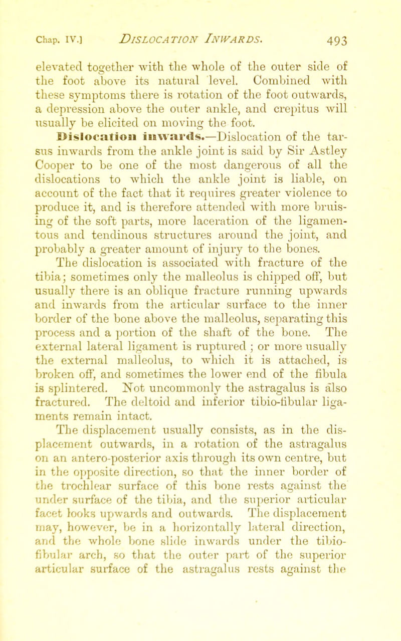 elevated together with the whole of the outer side of the foot above its natural level. Combined with these symptoms there is rotation of the foot outwards, a depression above the outer ankle, and crepitus will usually be elicited on moving the foot. Dislocation inwards.—Dislocation of the tar- sus inwards from the ankle joint is said by Sir Astley Cooper to be one of the most dangerous of all the dislocations to which the ankle joint is liable, on account of the fact that it requires greater violence to produce it, and is therefore attended with more bruis- ing of the soft parts, more laceration of the ligamen- tous and tendinous structures around the joint, and probably a greater amount of injury to the bones. The dislocation is associated with fracture of the tibia; sometimes only the malleolus is chipped off, but usually there is an oblique fracture running upwards and inwai'ds from the articular surface to the inner border of the bone above the malleolus, separating this process and a portion of the shaft of the bone. The external lateral ligament is ruptiired ; or more usually the external malleolus, to which it is attached, is broken off, and sometimes the lower end of the fibula is splintered. ISTot uncommonly the astragalus is also fractured. The deltoid and inferior tibio-libular liga- ments remain intact. The displacement usually consists, as in the dis- placement outwards, in a rotation of the astragalus on an antero-posterior axis through its own centre, but in the opposite direction, so that the inner border of the trochlear surface of this bone rests against the under surface of the tibia, and the superior articular facet looks upwards and outwards. Tlie displacement may, however, be in a horizontally lateral direction, and the whole bone slide inwards under the tibio- fibular arch, .so that the outer part of the .superior articular surface of the astragalus I'ests against the