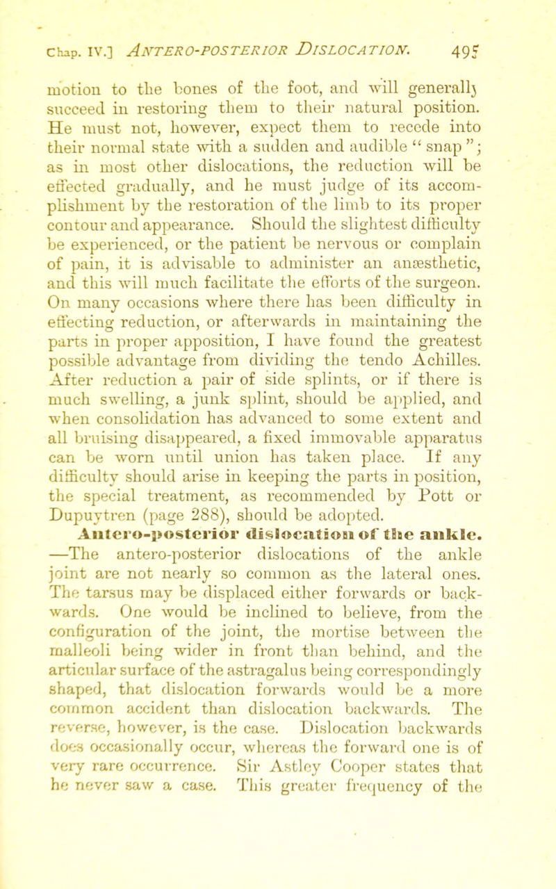 motion to the bones of tlie foot, and will generallj succeed in restoring them to their natural position. He must not, however, expect them to recede into their normal state mth a sadden and audible  snap  j as ill most other dislocations, the reduction will be etJected gradually, and he must judge of its accom- plishment by the restoration of the limb to its proper contour and appearance. Should the slightest dithculty be experienced, or the patient be nervous or complain of pain, it is advisable to administer an ansesthetic, and this will much facilitate the efforts of the surgeon. On many occasions where there has been difficulty in effecting reduction, or afterwards in maintaining the parts in proper apposition, I have found the greatest possible advantage from dividing the tendo Achilles. After reduction a pair of side splints, or if there is much swelling, a junk splint, should be applied, and when consolidation has advanced to some extent and all bruising disappeared, a fixed immovable apparatus can be worn until union has taken place. If any difficulty should arise in keeping the parts in position, the special treatment, as recommended by Pott or Dupuytren (page 288), should be adopted. Aiitero-}>osterior dii^locatsoBi of tSae ankle. —The antero-posterior dislocations of the ankle joint are not nearly so common as the lateral ones. The tarsus may be displaced either forwards or back- wards. One would be inclined to believe, from the configuration of the joint, the mortise between the malleoli being wider in front tlian behind, and the articular .surface of the astragalus being correspondingly shaped, that dislocation forwards would be a more common accident than dislocation backwards. The reverse, however, is the case. Dislocation l^ackwards does occasionally occur, whereas the forward one is of very rare occurrence. Sir Astley Cooper states that he never saw a case. This greater frequency of the