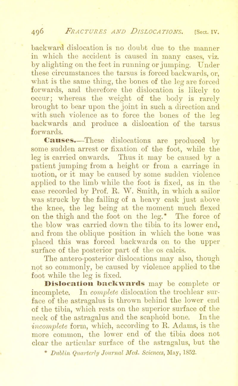 backward dislocation is no doubt due to the manner in which the accident is caused in many cases, viz. by alighting on the feet in running or jumping. Under these circumstances the tarsus is forced backwards, or, what is the same thing, the bones of the leg are forced forwards, and therefore the dislocation is likelj^ to occur; whereas the weight of the body is rarely brought to bear upon the joint in such a direction and with such violence as to force the bones of the lesr backwards and produce a dislocation of the tarsus forwards. Causes.—These dislocations are produced by some sudden arrest or fixation of the foot, while the leg is carried onwards. Thus it may be caused by a patient jumping from a height or from a carriage in motion, or it may be caused by some sudden violence applied to the limb while the foot is fixed, as in the case recorded by Prof. R. W. Smith, in which a sailor was struck by the falling of a heavy cask just above the knee, the leg being at the inoment much flexed on the thigh and the foot on the leg.* The force of the blow was carried down the tibia to its lower end, and from the oblique position in which the bone was placed this was forced backwards on to the upper surface of the postei-ior part of the os calcis. The antero-posterior dislocations may also, though not so commonly, be caused by violence applied to the foot while the leg is fixed. Dislocation backAvai'ds may be complete or incomplete. In comjjlete dislocation the trochlear sur- face of the astragalus is thrown beliind the lower end of the tibia, which rests on the superior surface of the neck of the astragalus and the scaphoid bone. In the incomplete form, which, according to R. Adams, is the more common, the lower end of the tibia does not clear the articular surface of the astragalus, but the * Dublin Quarterly Journal Med. Sciences, May, 1852.