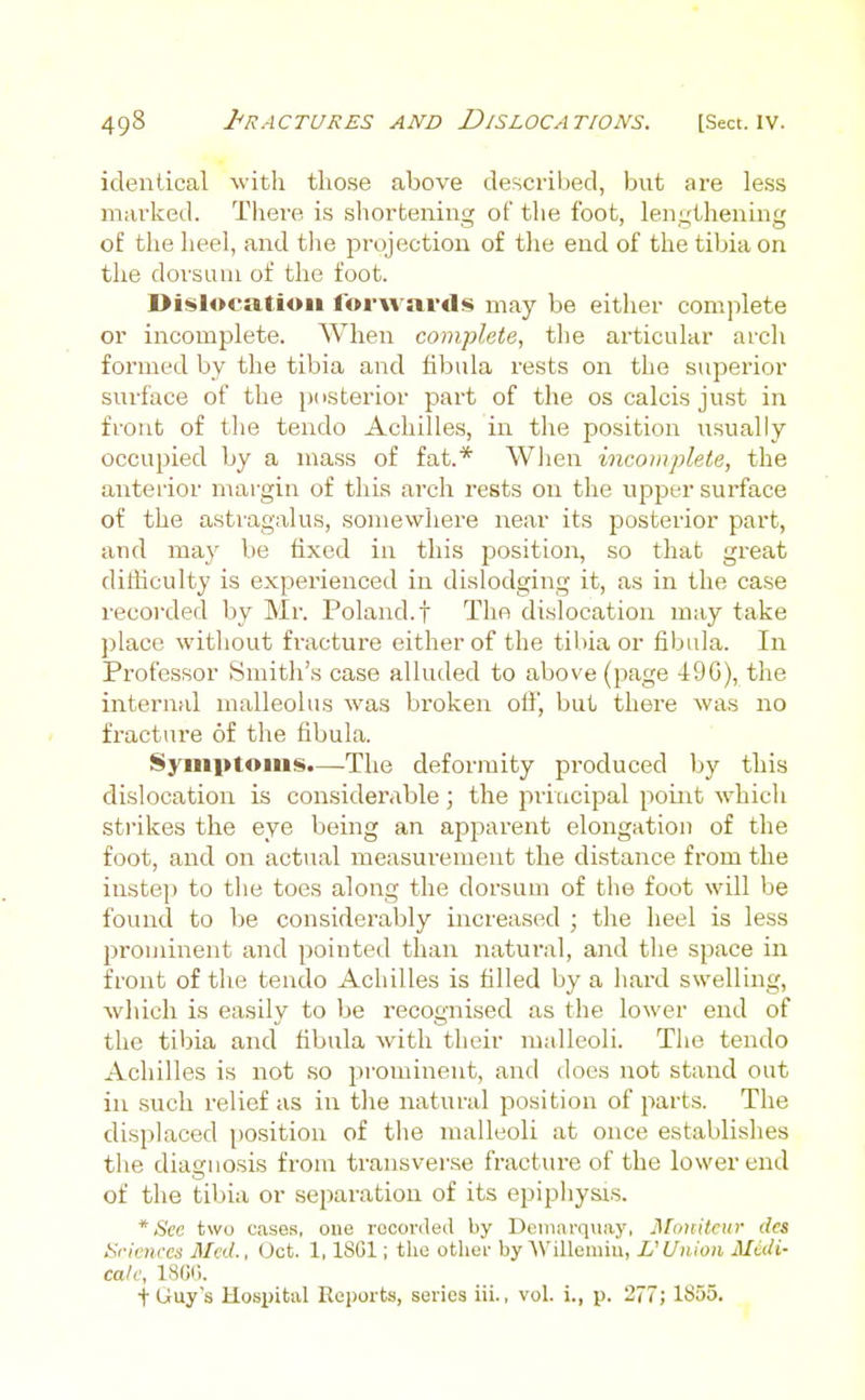 identical with those above described, but are less marked. There is shortening of the foot, len,L;thening of the heel, and the projection of tlie end of the tibia on the dorsum of the foot. Dislocation forwards may be either complete or incomplete. When complete, the articular arch formed by the tibia and fibula rests on the superior surface of the jxisterior part of the oscalcisjust in front of tlie tendo Achilles, in the position risually occupied by a mass of fat.* Wlien incomplete, the anterior margin of this arch rests on the upper surface of the astragalus, somewhere near its posterior part, and may be fixed in this position, so that great difficulty is experienced in dislodging it, as in the case recorded by Mr. Poland, f The dislocation may take place witliout fracture either of the tibia or fibula. In Professor Smith's case alluded to above (page 490), the internal malleolus was broken off, but there was no fracture of the fibula. Symptoms.—The deformity produced by this dislocation is considerable; the piiucipal point whicli strikes the eye being an apparent elongation of the foot, and on actual measurement the distance from the instep to tlie toes along the dorsum of the foot will be found to be considerably increased ; tlie heel is less prominent and pointed than natural, and tlie space in front of the tendo Achilles is filled by a hard swelling, which is easily to be recognised as the lower end of the tibia and fibula with their malleoli. The tendo Achilles is not so prominent, and does not stand out in such relief as in tlie natural position of part.s. The displaced position of the malleoli at once establishes the diagnosis from transverse fracture of the lower end of the tibia or separation of its epipliysis. * See two cases, one recorded by Deiiiiirquay. J\[iinitcur des Srieiires Med., Oct. 1, ISOl; the other by'Willemiu, L'Union Midi- calf, ISGi). ■fUuy's Hosi)ital Reports, series iii., vol. i., p. 277; 1855.