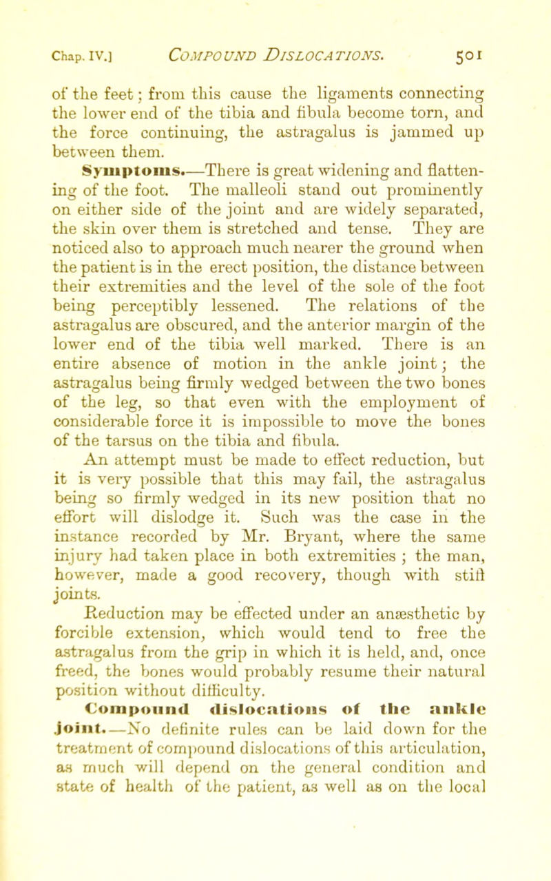 of the feet; from this cause the ligaments connecting the lower end of tlie tibia and fibuhi become torn, and the force continuing, the astragalus is jammed up between them. Symptoms.—There is great widening and flatten- ing of the foot. The malleoli stand out prominently on either side of the joint and are widely separated, the skin over them is stretched and tense. They are noticed also to approach much nearer the ground when the patient is in the erect position, the distance between their extremities and the level of the sole of the foot being perceptibly lessened. The relations of the astragalus are obscured, and the anterior margin of the lower end of the tibia well marked. There is an entii-e absence of motion in the ankle joint; the astragalus being firmly wedged between the two bones of the leg, so that even with the employment of considerable force it is impossible to move the bones of the tarsus on the tibia and fibula. An attempt must be made to effect reduction, but it is vei-y possible that this may fail, the astragalus being so firmly wedged in its new position that no effort will dislodge it. Such was the case in the instance recorded by Mr. Bryant, where the same injury had taken place in both extremities ; the man, however, made a good recovery, though with stift joints. Keduction may be effected under an anjesthetic by forcible extension, which would tend to free the astragalus from the grip in which it is held, and, once freed, the bones would probably resume their natural position without difficulty. Compound dislocntions of the ankle .Joint.—No definite rules can be laid down for the treatment of com])ound dislocations of this articulation, as much will depend on the general condition and state of health of the patient, as well as on the local