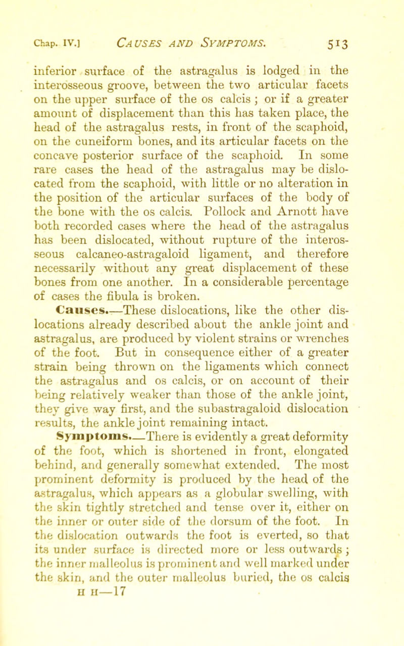 inferior surface of the astragalus is lodged in the interosseous groove, between the two articular facets on the upper surface of the os calcis ; or if a greater amount of displacement than this has taken place, the head of the astragalus rests, in front of the scaphoid, on the cuneiform bones, and its articular facets on the concave posterior surface of the scaphoicL In some rare cases the head of the astragalus may be dislo- cated from the scaphoid, with little or no alteration in the position of the articular surfaces of the body of the bone with the os calcis. Pollock and Arnott have both recorded cases where the head of the astragalus has been dislocated, without rupture of the interos- seous calcaneo-astragaloid ligament, and therefore necessarily without any gi-eat displacement of these bones from one another. In a considerable percentage of cases the fibula is broken. Causes.—These dislocations, like the other dis- locations already described about the ankle joint and astragalus, are prodviced by violent strains or wrenches of the foot. But in consequence either of a greater strain being thrown on the ligaments which connect the astragalus and os calcis, or on account of their Vjeing relatively weaker than those of the ankle joint, they give way first, and the subastragaloid dislocation results, the ankle joint remaining intact. Symptoms.—There is evidently a great deformity of the foot, which is shortened in front, elongated behind, and generally somewhat extended. The mo.st prominent deformity is produced by the head of the a-stragaluH, which appears as a globular swelling, with the skin tightly .stretched and tense over it, either on the inner or outer side of the dorsum of the foot. In the di.slocation outwards the foot is everted, so that its under surface is directed more or less outwards ; the inner malleolus is prominent and well marked under the skin, and the outer malleolus buried, the os calcia n H—17