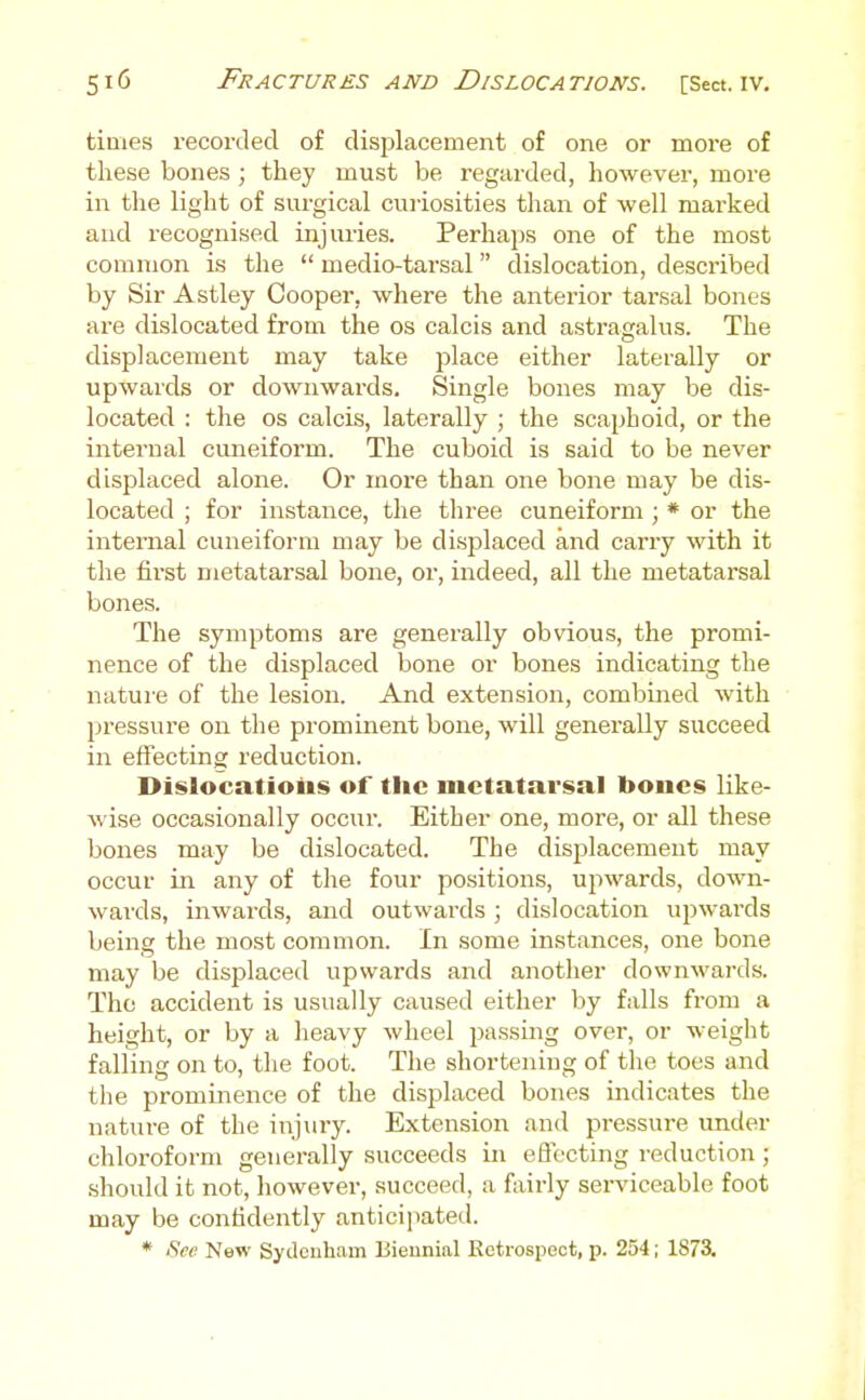 times recorded of displacement of one or more of these bones ; they must be regarded, liowever, more in the light of surgical curiosities tlian of well marked aud recognised injuries. Perhaps one of the most common is the  medio-tarsal dislocation, described by Sir Astley Cooper, where the anterior tarsal bones are dislocated from the os calcis and astragalus. The displacement may take place either laterally or upwards or downwards. Single bones may be dis- located : the OS calcis, laterally ; the scaphoid, or the internal cuneiform. The cuboid is said to be never displaced alone. Or moi-e than one bone may be dis- located ; for instance, the three cuneiform ; * or the internal cuneiform may be displaced and carry with it the first metatarsal bone, or, indeed, all the metatarsal bones. The symptoms are generally obvdous, the promi- nence of the displaced bone or bones indicating the nature of the lesion. And extension, combined with pressure on the prominent bone, will generally succeed in effecting reduction. Dislocatioiis of the metatarsal boiies like- wise occasionally occur. Either one, more, or all these bones may be dislocated. The displacement may occur in any of the four positions, upwards, down- wards, inwards, and outwards ; dislocation upwards being the most common. In some instances, one bone may be displaced upwards and another downwards. The accident is usually caused either by falls from a height, or by a heavy wheel passing over, or weight falling on to, the foot. The shortening of the toes and the prominence of the displaced bones iiidicates the nature of the injury. Extension and pressure under chloroform generally succeeds in eflc'cting reduction ; should it not, however, succeed, a fairly serviceable foot may be confidently anticipated. * Sea New Sydenham Biennial Retrospect, p. 254; 1873.