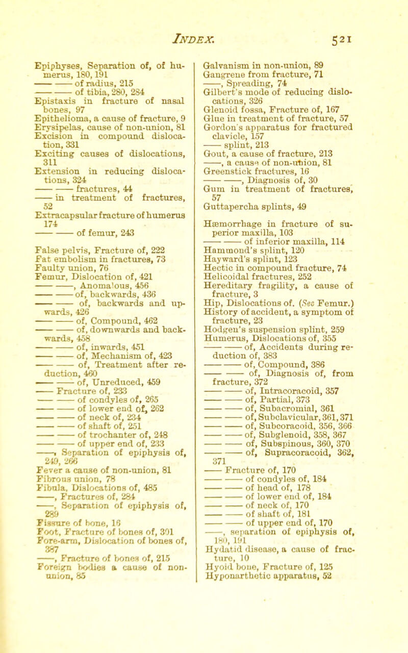 Epiphyses, Separation of, of hu- merus, 180,191 of radius, 215 of tibia, 280, 2S4 Epistaxis in fracture of nasal bones, 97 Epithelioma, a cause of fracture, 9 Erysipelas, cause of non-union, 81 Excision in compound disloca- tion, 331 Exciting causes of dislocations, 311 Extension in reducing disloca- tions, 324 fractures, 44 in treatment of fractures, 52 Extracapsular fracture of humerus 174 of femur, 243 False pelvis. Fracture of, 222 Fat embolism in fractures, 73 Faulty union, 76 Femur, Dislocation of, 421 , Anomalous, 456 of, backwards, 436 of, backwards and up- wards, 426 of, Compound, 462 of, downwards and back- wards, 458 of, inwards, 451 of. Mechanism of, 423 of. Treatment after re- duction, 460 of, Unreduced, 459 Fracture of, 2a3 of condyles of, 265 of lower end of, 262 of neck of, 234 of shaft of, 251 of trochanter of, 248 of upper end of, 233 1 Separation of epiphysis of, 210, 266 Fever a cause of non-union, 81 Fibrous anion, 78 Fibula, trisloeations of, 485 , Fractures of, 28't , Separation of epiphysis of, 289 Fissure of bone, 16 Foot. Fracture of bones of, 301 Fore-arm, Dislocation of bones of, , Fracture of bones of, 215 Forei;^ iKxlies a cause of non- union, 85 Gralvanism in non-union, 89 Gangrene from fracture, 71 , Spreading, 74 Gilbert's mode of reducing dislo- cations, 826 Glenoid fossa. Fracture of, 167 Glue in treatment of fracture, 57 Gordon s apparatus for fractured clavicle, 157 splint, 213 Gout, a cause of fracture, 213 , a causn of non-vitiiou, 81 Greenstick fractures, 16 , Diagnosis of, 30 Gum in treatment of fractures', 57 Guttapercha splints, 49 Hcemon-hage in fracture of su- perior maxilla, 103 of inferior maxilla, 114 Hammond's splint, 120 Hayward's splint, 123 Hectic in compound fractvire, 74 Helicoidal fractures, 252 Hereditary fragility, a cause of fractiu'e, 3 Hip, Dislocations of. (.Seo Femur.) History of accident, a symptom of fracture, 23 Hodgeu's suspension spUnt, 259 Humerus, Dislocations of, 355 of. Accidents during re- duction of, 383 of. Compound, 386 of, Diagnosis of, from fracture, 372 of, Intracoracoid, 357 of, Partial, 373 • of. Subacromial, 361 of, Subclavicular, 361,371 of, Subcoracoid, 356, 366 of. Subglenoid, 358, 367 of, Subspinous, 360, 370 — of, Supracoracoid, 362, 371 Fracture of, 170 of condyles of, 184 of head of, 178 of lower end of, 184 of neck of, 170 of shaft of, 181 of upper end of, 170 , sniiariition of epiphysis of, 180, lid Hyilatid ilisoaso, a cause of frac- ture, 10 Hyoid boue, Fracture of, 125 Hypouortbotic apparatus, 52