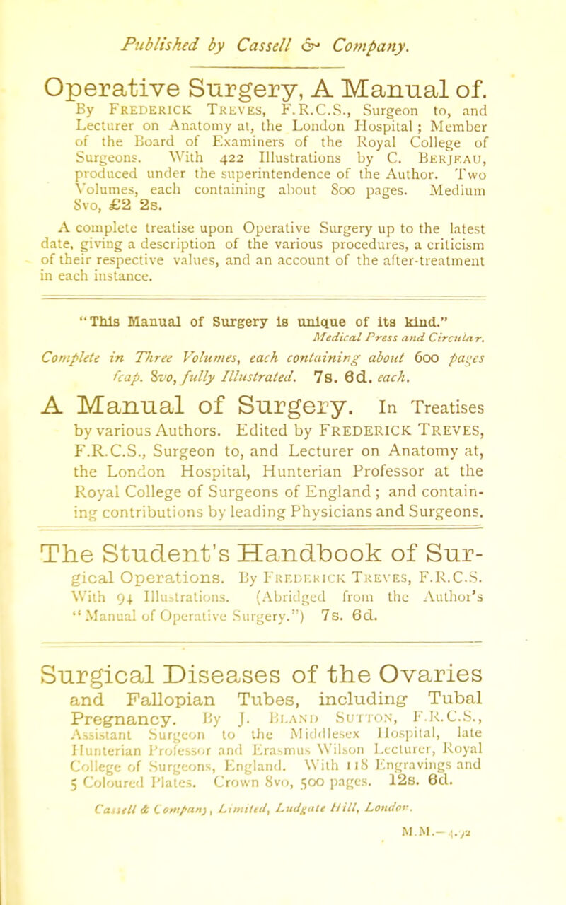 Operative Surgery, A Manual of. By Frederick Treves, F.R.C.S., Surgeon to, and Lecturer on Anatomy at, the London Hospital ; Member of the Board of Examiners of the Royal College of Surgeons. With 422 Illustrations by C. Berjeau, produced under the superintendence of the Author. Two \oIunies, each containing about Soo pages. Medium Svo, £2 2s. A complete treatise upon Operative Surgery up to the latest date, gi\nng a description of the various procedures, a criticism of their respective values, and an account of the after-treatment in each instance. This Manual of Surgery Is unique of Its kind. Medical Press and Circular. Complete in Tliree Volumes, each C07itaining about 600 pages fcap. %vo, fully Illustrated. 78. 6d. each. A Manual of Surgery. in Treatises by various Authors. Edited by Frederick Treves, F.R.C.S., Surgeon to, and Lecturer on Anatomy at, the London Hospital, Hunterian Professor at the Royal College of Surgeons of England ; and contain- ing contributions by leading Physicians and Surgeons. The Student's Handbook of Sur- gical Operations. By Fuei>i:kick Treves, F.R.C.S. With 94. Illustrations. (Abridged from the Author's  Manual of Operative Surgery.) 7s. 6cl. Surgical Diseases of the Ovaries and Fallopian Tubes, including Tubal Pregnancy. By J- Bi.and Sutton, F.R.C.S., A.vsi.stant Surgeon to the Middlesex Hospital, late Hunterian Professor and Erasmus Wil.son Lecturer, Royal College of Surgeons, England. With 118 Engravings and 5 Coloured I'lates. Crown 8vii, 500 pages. 12s. 6d. Ca.itll it Coriipuri}, Lhniled, Ludnnle Hill, Londor. M.M.-l.ya