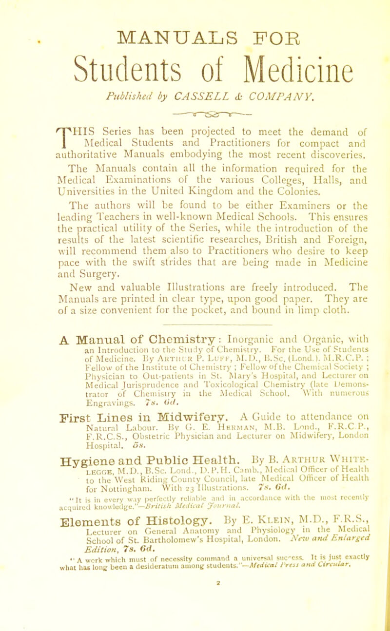 MANUALS FOR Students of Medicine Published by CASSELL cD COMPANY. THIS Series has been projected to meet the demand of Medical Students and Practitioners for compact and authoritative Manuals embodying the most recent discoveries. The Manuals contain all the information required for the Medical Examinations of the various Colleges, Halls, and Universities in the United Kingdom and the Colonies. The authors will be found to be either Examiners or the leading Teachers in well-known Medical Schools. This ensures the practical utility of the Series, while the introduction of the results of the latest scientific researclies, British and Foreign, will recommend them also to Practitioners wlio desire to keep pace with the swift strides tliat are being made in Medicine and Surgery. New and valuable Illustrations are freely introduced. The Manuals are printed in clear type, upon good paper. They are of a size convenient for the pocket, and bound in limp cloth. A Manual of Chemistry: Inorganic and Organic, with an IiUrotluction to the SluJy of Chemistrj'. For tlie Use of Students of Medicine. IJy AiiTiii'R P. Luri-, RI.D., U.Sc. (Lond.). M.R.C.P. ; Fellow of the Institute ot Chemistry ; I'Vllowofihe Chemical Society ; Physician to Out-patients in St. ftlary's Huspila), and Lecturer on Medical lurispnidence and 'l'o.\icolo[;ical Clieinistry (late IJemons- trator of Cheniistiy in the Medical School. ^\'ith r.uuiei'ous Engr.aviugs. ihl. First Lines in Midwifery. A Guide to attendance on Natural Labour. By G. E. HEliM.iN, M.13. Lond., F.R.C.P., F.R.C.S., Obstetric Physician and Lecturer on Midwifery, London Hospital, on. Hygiene and Public Health. By B. AraiiuR Wiiitk- LiiGGE, M.D., E.Sc. Lond.. I'.l'.H. C;)nib., Medical Officer of Health to the West Kidiiii; County Council, late Medical Officer of Health for Nottingham. With 23 Illustrations. 7.-'.  It is in every w.iy pcrrcctly rcli.ible and in accorJ.uice with tlie niOit rcceiuly acciuired kiiawletlge.—/(nV«/i MeJiail ymo-iial. Elements of Histology. By E. Klein, M.D., F.K.S., Lecturer on C.eiieral Anatomy and Physiology in the Medical School of St. Bartholomew's Hosijilal, London. -N rtu and En/argtd Edition, 7s. Oil. '■ A wcrk which must of necessity command a universal snc-css. It Is Just ex.ictly what has ions been a desideratum amoiit' students.' —.tr^rfii-o/ /'mi anti Circular.