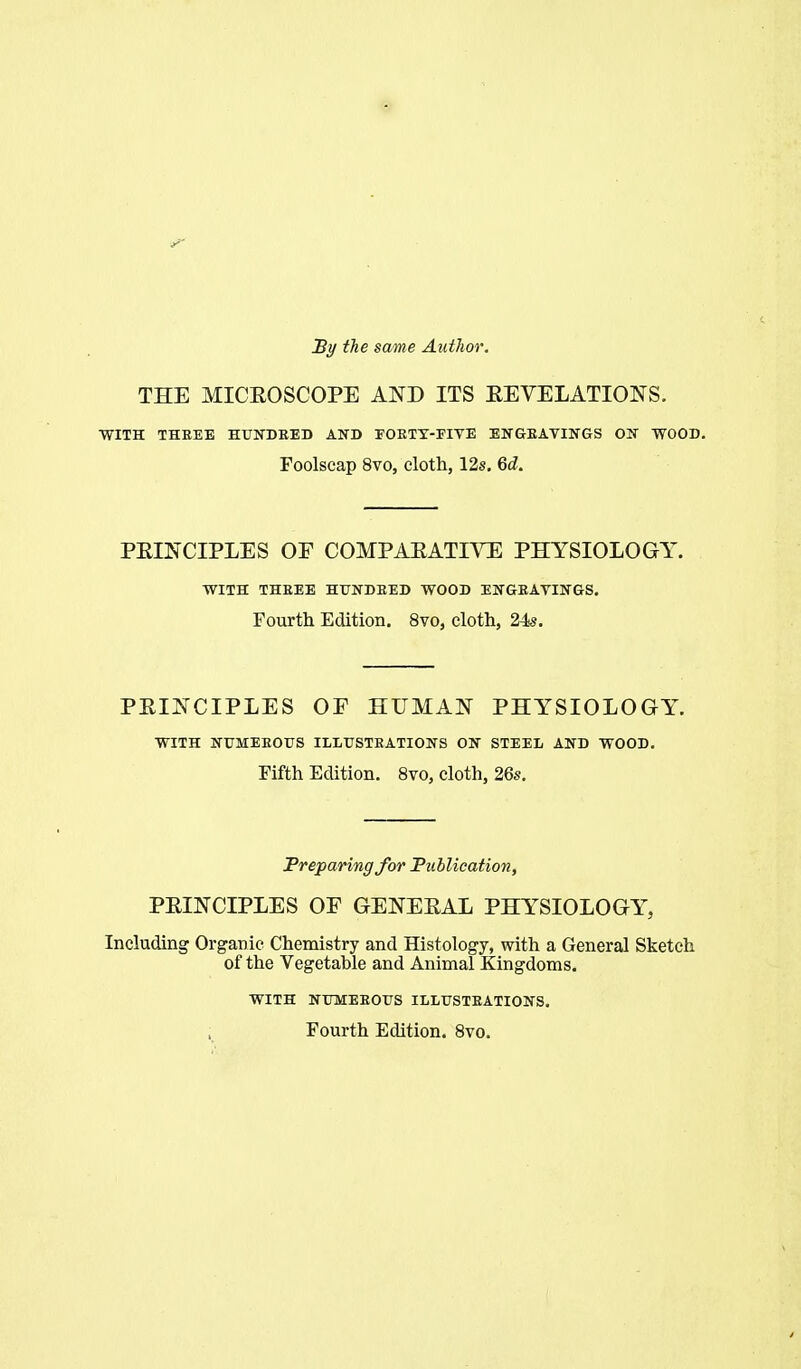 By the some Author. THE MICEOSCOPE AND ITS EEVELATIONS. WITH THREE HUNDRED AND FOETT-FITE ENGEAVINGS ON WOOD. Foolscap 8vo, cloth, 12s, 6i. PEINCIPLES OF COMPAEATIVE PHYSIOLOGY. WITH THREE HirNDEED WOOD ENGEAVINGS. Fourth Edition. 8vo, cloth, 24s. PEIJ^CIPLES OF HUMAN PHYSIOLOGY. WITH NUMEEOUS ILLUSTRATIONS ON STEEL AND WOOD. Fifth Edition. 8vo, cloth, 26s. Freparing for Fublieation, PEINCIPLES OF GENEEAL PHYSIOLOGY, Including Organic Chemistry and Histology, with a General Sketch of the Vegetable and Animal Kingdoms. WITH NUMEEOUS ILLUSTEATIONS. Fourth Edition. Svo.