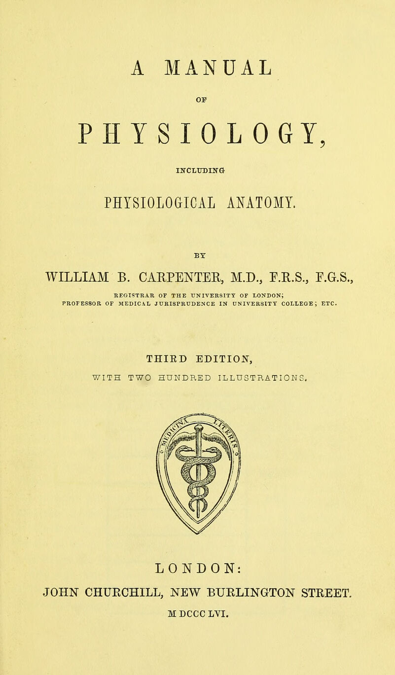 A MANUAL OP PHYSIOLOGY, IN-CLUDING PHYSIOLOGICAL AMTOMY. BY WILLIAM B. CARPENTER, M.D., E.H.S., E.G.S., REGISTRAR OF THE TTNIVERSITT OF LONDON; PROFESSOR OF MEDICAL JURISPRUDENCE IN UNIVERSITY COLLEGE; ETC. THIED EDITIOIf, WITH TWO HUNDRED ILLUSTRATIONS, LONDON: JOHN CHURCHILL, NEW BURLINGTON STREET.