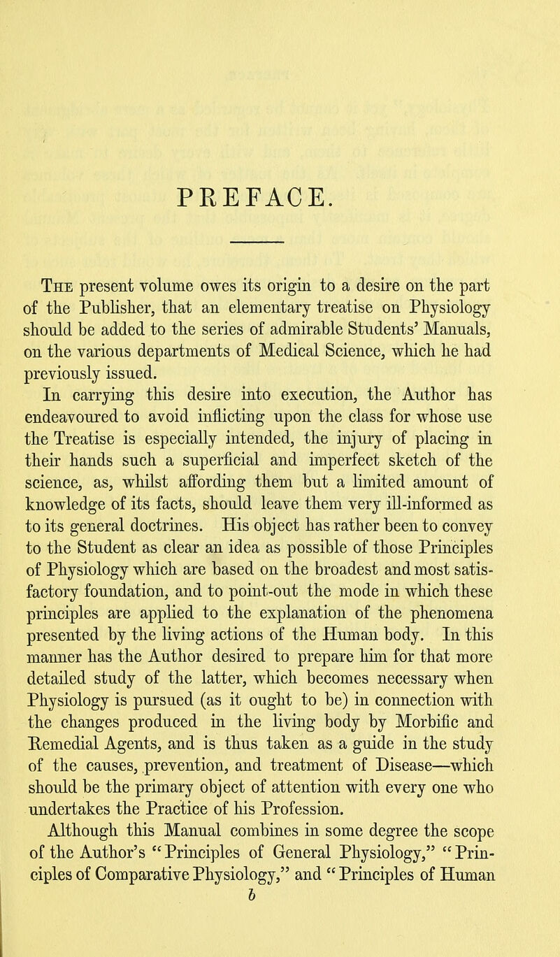 PREFACE. The present volume owes its origin to a desire on the part of the Publisher, that an elementary treatise on Physiology should be added to the series of admirable Students' Manuals, on the various departments of Medical Science, which he had previously issued. In carrying this desire into execution, the Author has endeavoured to avoid inflicting upon the class for whose use the Treatise is especially intended, the injury of placing in their hands such a superficial and imperfect sketch of the science, as, whilst affording them but a limited amount of knowledge of its facts, should leave them very ill-informed as to its general doctrines. His object has rather been to convey to the Student as clear an idea as possible of those Principles of Physiology which are based on the broadest and most satis- factory foundation, and to point-out the mode in which these principles are applied to the explanation of the phenomena presented by the living actions of the Human body. In this manner has the Author desired to prepare him for that more detailed study of the latter, which becomes necessary when Physiology is pursued (as it ought to be) in connection with the changes produced in the living body by Morbific and Eemedial Agents, and is thus taken as a guide in the study of the causes, prevention, and treatment of Disease—which should be the primary object of attention with every one who undertakes the Practice of his Profession. Although this Manual combines in some degree the scope of the Author's Principles of General Physiology, Prin- ciples of Comparative Physiology, and Principles of Human h