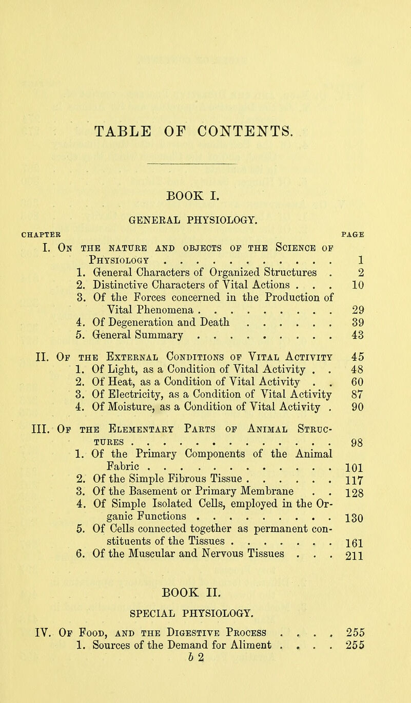 TABLE OF CONTENTS. BOOK I. GENEEAL PHYSIOLOGY. CHAPTER PAGE 1. On the nature and objects op the Science of Physiology 1 1. Greneral Characters of Organized Structures . 2 2. Distinctive Characters of Vital Actions ... 10 3. Of the Forces concerned in the Production of Vital Phenomena 29 4. Of Degeneration and Death 39 5. Greneral Summary 43 II. Of the External Conditions of Vital Activity 45 1. Of Light, as a Condition of Vital Activity . . 48 2. Of Heat, as a Condition of Vital Activity . . 60 3. Of Electricity, as a Condition of Vital Activity 87 4. Of Moisture, as a Condition of Vital Activity . 90 III. Op the Elementary Parts op Animal Struc- tures 98 1. Of the Primary Components of the Animal Fabric 101 2. Of the Simple Fibrous Tissue 117 3. Of the Basement or Primary Membrane . . 128 4. Of Simple Isolated Cells, employed in the Or- ganic Functions 130 5. Of Cells connected together as permanent con- stituents of the Tissues 161 6. Of the Muscular and Nervous Tissues . . . 211 BOOK II. SPECIAL PHYSIOLOGY. IV. Op Food, and the Digestive Process .... 255 1. Sources of the Demand for Aliment . . . , 255