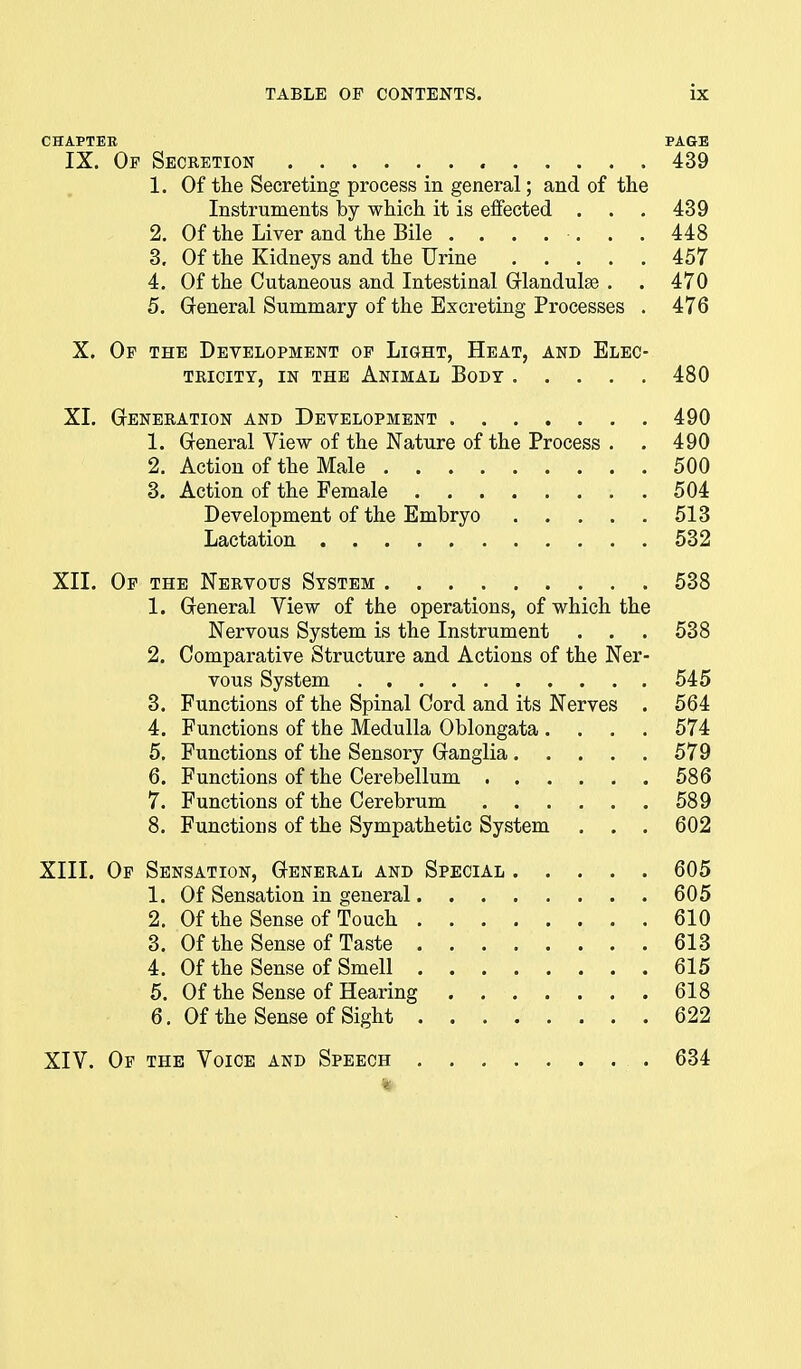 CHAPTEE PAGE IX. Op Secretion 439 1. Of the Secreting process in general; and of the Instruments by which it is effected . . . 439 2. Of the Liver and the Bile ....... 448 3. Of the Kidneys and the Urine 457 4. Of the Cutaneous and Intestinal Glandulse . . 470 5. General Summary of the Excreting Processes . 476 X. Op the Development op Light, Heat, and Elec- tricity, IN THE Animal Body 480 XL Generation and Development 490 1. General View of the Nature of the Process . . 490 2. Action of the Male 500 3. Action of the Female 504 Development of the Embryo 513 Lactation 532 XII. Op the Nervous System 538 1. General View of the operations, of which the Nervous System is the Instrument . . . 538 2. Comparative Structure and Actions of the Ner- vous System 545 3. Functions of the Spinal Cord and its Nerves . 564 4. Functions of the Medulla Oblongata .... 574 5. Functions of the Sensory Ganglia 579 6. Functions of the Cerebellum 586 7. Functions of the Cerebrum 589 8. Functions of the Sympathetic System . . . 602 XIII. Op Sensation, General and Special 605 1. Of Sensation in general 605 2. Of the Sense of Touch 610 3. Of the Sense of Taste 613 4. Of the Sense of Smell 615 5. Of the Sense of Hearing 618 6. Of the Sense of Sight 622 XIV. Of the Voice and Speech .634