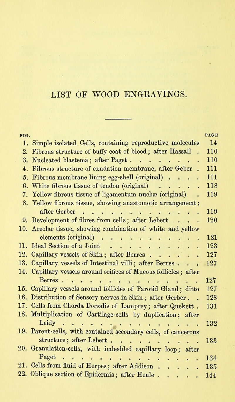 LIST OF WOOD ENGEAVINOS. PIG. PAGE 1. Simple isolated Cells, containing reproductive molecules 14 2. Fibrous structure of bufify coat of blood; after Hassall . 110 3. Nucleated blastema; after Paget 110 4. Fibrous structure of exudation membrane, after Geber . Ill 5. Fibrous membrane lining egg-shell (original) . . . . Ill 6. WMte fibrous tissue of tendon (original) 118 7. Yellow fibrous tissue of ligamentum nuchse (original) . 119 8. Yellow fibrous tissue, showing anastomotic arrangement; after Gerber 119 9. Development of fibres from cells; after Lebert . . . 120 10. Areolar tissue, showing combination of white and yellow elements (original) 121 11. Ideal Section of a Joint 123 12. Capillary vessels of Skin; after Berres . . . . . . 127 13. Capillary vessels of Intestinal villi; after Berres . . . 127 14. Capillary vessels around orifices of Mucous follicles; after Berres 127 15. Capillary vessels around follicles of Parotid Grland; ditto 127 16. Distribution of Sensory nerves in Skin; after Grerber . . 128 17. Cells from Chorda Dorsalis of Lamprey; after Quekett . 131 18. Multiplication of Cartilage-cells by duplication; after Leidy 132 19. Parent-cells, with contained secondary cells, of cancerous structure; after Lebert 133 20. Granulation-cells, with imbedded capillary loop; after Paget 134 21. Cells from fluid of Herpes; after Addison 135