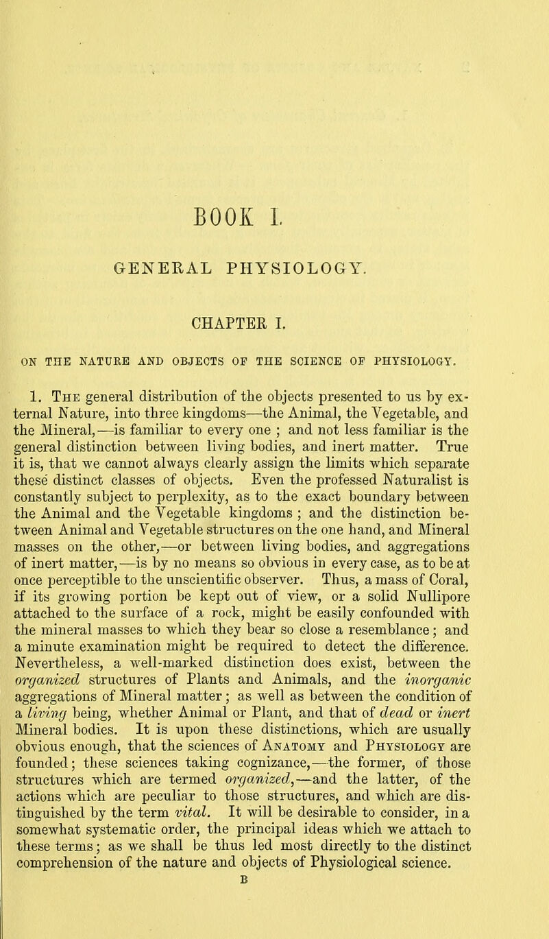 GENERAL PHYSIOLOGY. CHAPTER I. ON THE NATURE AND OBJECTS OF THE SCIENCE OF PHYSIOLOGY. 1. The general distribution of the objects presented to us by ex- ternal Nature, into three kingdoms—the Animal, the Vegetable, and the Mineral,—is familiar to every one ; and not less familiar is the general distinction between living bodies, and inert matter. True it is, that we cannot always clearly assign the limits which separate these distinct classes of objects. Even the professed Naturalist is constantly subject to perplexity, as to the exact boundary between the Animal and the Vegetable kingdoms ; and the distinction be- tween Animal and Vegetable structures on the one hand, and Mineral masses on the other,—or between living bodies, and aggregations of inert matter,—is by no means so obvious in every case, as to be at once perceptible to the unscientific observer. Thus, a mass of Coral, if its growing portion be kept out of view, or a solid Nullipore attached to the surface of a rock, might be easily confounded with the mineral masses to which they bear so close a resemblance; and a minute examination might be required to detect the difference. Nevertheless, a well-marked distinction does exist, between the organized structures of Plants and Animals, and the inorganic aggregations of Mineral matter; as well as between the condition of a living being, whether Animal or Plant, and that of dead or inert Mineral bodies. It is upon these distinctions, which are usually obvious enough, that the sciences of Anatomy and Physiology are founded; these sciences taking cognizance,—the former, of those structures which are termed organized,—and the latter, of the actions which are peculiar to those structures, and which are dis- tinguished by the term vital. It will be desirable to consider, in a somewhat systematic order, the principal ideas which we attach to these terms; as we shall be thus led most directly to the distinct comprehension of the nature and objects of Physiological science. B