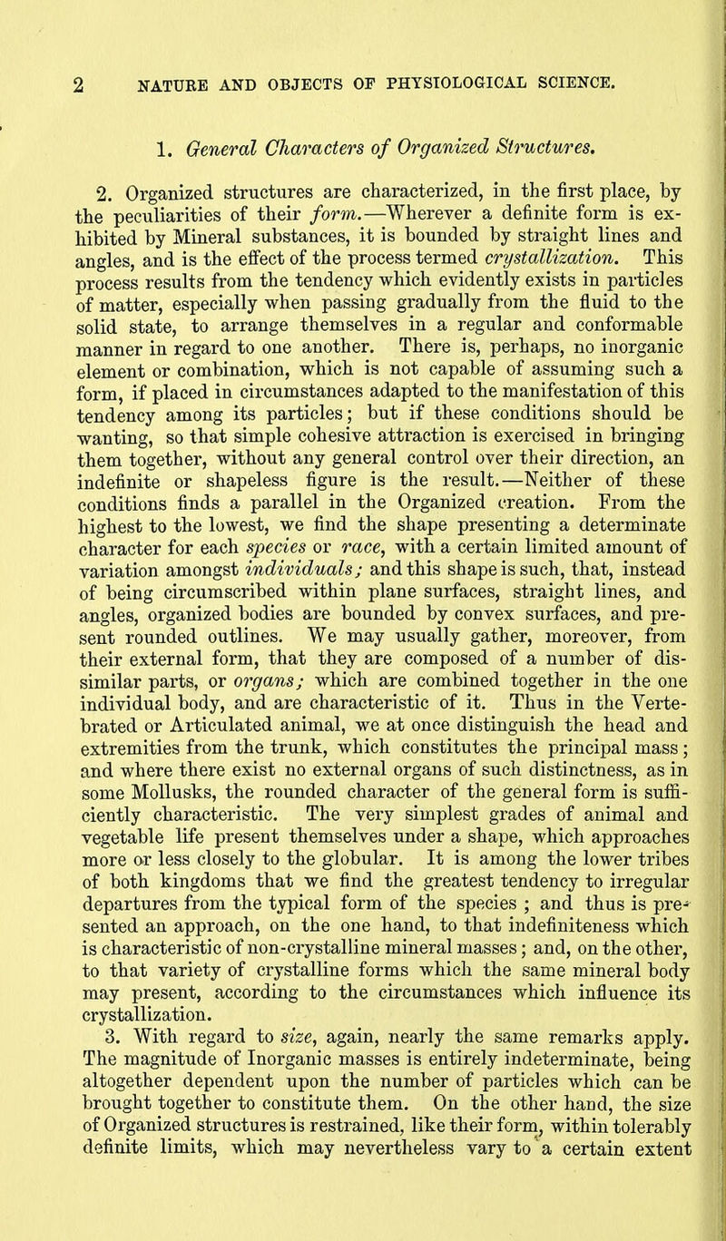 1. General Characters of Organized Structures. 2. Organized structures are characterized, in the first place, by the peculiarities of their form.—Wherever a definite form is ex- hibited by Mineral substances, it is bounded by straight lines and angles, and is the eifect of the process termed crystallization. This process results from the tendency which evidently exists in particles of matter, especially when passing gradually from the fluid to the solid state, to arrange themselves in a regular and conformable manner in regard to one another. There is, perhaps, no inorganic element or combination, which is not capable of assuming such a form, if placed in circumstances adapted to the manifestation of this tendency among its particles; but if these conditions should be wanting, so that simple cohesive attraction is exercised in bringing them together, without any general control over their direction, an indefinite or shapeless figure is the result.—Neither of these conditions finds a parallel in the Organized creation. From the highest to the lowest, we find the shape presenting a determinate character for each species or race, with a certain limited amount of variation amongst individuals; and this shape is such, that, instead of being circumscribed within plane surfaces, straight lines, and angles, organized bodies are bounded by convex surfaces, and pre- sent rounded outlines. We may usually gather, moreover, from their external form, that they are composed of a number of dis- similar parts, or organs; which are combined together in the one individual body, and are characteristic of it. Thus in the Verte- brated or Articulated animal, we at once distinguish the head and extremities from the trunk, which constitutes the principal mass ; and where there exist no external organs of such distinctness, as in some MoUusks, the rounded character of the general form is suffi- ciently characteristic. The very simplest grades of animal and vegetable life present themselves under a shape, which approaches more ar less closely to the globular. It is among the lower tribes of both kingdoms that we find the greatest tendency to irregular departures from the typical form of the species ; and thus is pre- sented an approach, on the one hand, to that indefiniteness which is characteristic of non-crystalline mineral masses; and, on the other, to that variety of crystalline forms which the same mineral body may present, according to the circumstances which influence its crystallization. 3. With regard to size., again, nearly the same remarks apply. The magnitude of Inorganic masses is entirely indeterminate, being altogether dependent upon the number of particles which can be brought together to constitute them. On the other hand, the size of Organized structures is restrained, like their form, within tolerably definite limits, which may nevertheless vary to' a certain extent