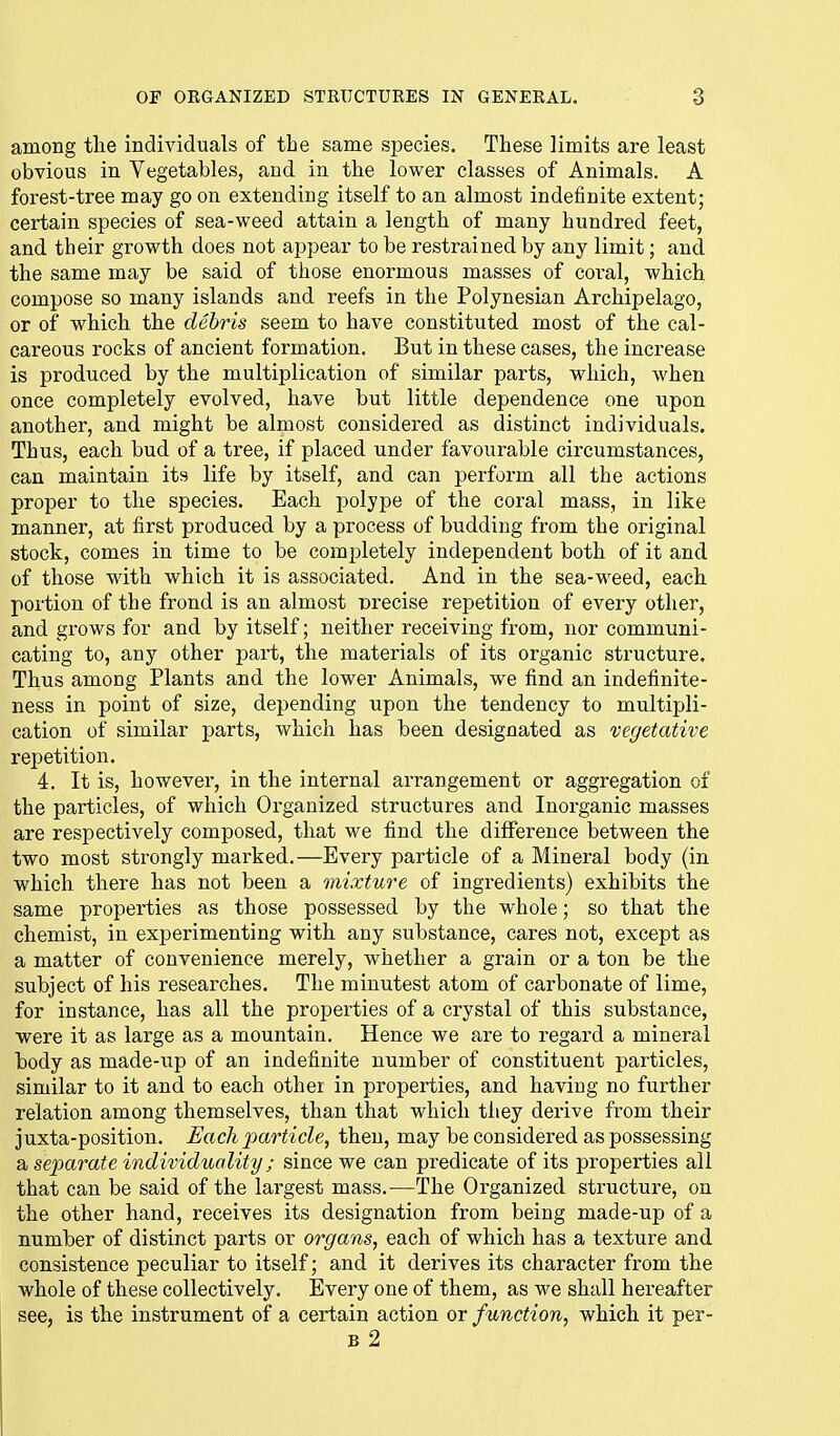 among tlie individuals of the same species. These limits are least obvious in Vegetables, and in the lower classes of Animals. A forest-tree may go on extending itself to an almost indefinite extent; certain species of sea-weed attain a length of many hundred feet, and their growth does not appear to be restrained by any limit; and the same may be said of those enormous masses of coral, which compose so many islands and reefs in the Polynesian Archipelago, or of which the debris seem to have constituted most of the cal- careous rocks of ancient formation. But in these cases, the inci'ease is produced by the multiplication of similar parts, which, when once completely evolved, have but little dependence one upon another, and might be almost considered as distinct individuals. Thus, each bud of a tree, if placed under favourable circumstances, can maintain its life by itself, and can perform all the actions proper to the species. Each polype of the coral mass, in like manner, at first produced by a process of budding from the original stock, comes in time to be completely independent both of it and of those with which it is associated. And in the sea-weed, each portion of the frond is an almost precise repetition of every other, and grows for and by itself; neither receiving from, nor communi- cating to, any other part, the materials of its organic structure. Thus among Plants and the lower Animals, we find an indefinite- ness in point of size, depending upon the tendency to multipli- cation of similar parts, which has been designated as vegetative repetition. 4. It is, however, in the internal arrangement or aggregation of the particles, of which Organized structures and Inorganic masses are respectively composed, that we find the difference between the two most strongly marked.—Every particle of a Mineral body (in which there has not been a mixture of ingredients) exhibits the same properties as those possessed by the whole; so that the chemist, in experimenting with any substance, cares not, except as a matter of convenience merely, whether a grain or a ton be the subject of his researches. The minutest atom of carbonate of lime, for instance, has all the properties of a crystal of this substance, were it as large as a mountain. Hence we are to regard a mineral body as made-up of an indefinite number of constituent particles, similar to it and to each other in properties, and having no further relation among themselves, than that which they derive from their juxta-position. Each particle, then, may be considered as possessing a separate individuality; since we can predicate of its properties all that can be said of the largest mass.—The Organized structure, on the other hand, receives its designation from being made-up of a number of distinct parts or organs, each of which has a texture and consistence peculiar to itself; and it derives its character from the whole of these collectively. Every one of them, as we shall hereafter see, is the instrument of a certain action or function, which it per- B 2