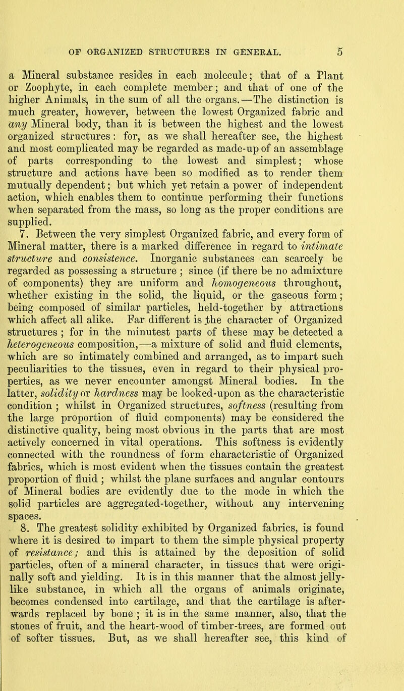 a Mineral substance resides in each molecule; tliat of a Plant or Zoophyte, in each complete member; and that of one of the higher Animals, in the sum of all the organs.—The distinction is much greater, however, between the lowest Organized fabric and any Mineral body, than it is between the highest and the lowest organized structures : for, as we shall hereafter see, the highest and most complicated may be regarded as made-up of an assemblage of parts corresponding to the lowest and simplest; whose structure and actions have been so modified as to render them mutually dependent; but which yet retain a power of independent action, which enables them to continue performing their functions when separated from the mass, so long as the proper conditions are supplied. 7. Between the very simplest Organized fabric, and every form of Mineral matter, there is a marked difference in regard to intimate structure and consistence. Inorganic substances can scarcely be regarded as possessing a structure ; since (if there be no admixture of components) they are uniform and homogeneous throughout, whether existing in the solid, the liquid, or the gaseous form; being composed of similar particles, held-together by attractions which affect all alike. Far different is .the character of Organized structures ; for in the minutest parts of these may be detected a heterogeneous composition,—a mixture of solid and fluid elements, which are so intimately combined and arranged, as to impart such peculiarities to the tissues, even in regard to their physical pro- perties, as we never encounter amongst Mineral bodies. In the latter, solidity or hardness may be looked-upon as the characteristic condition ; whilst in Organized structures, softness (resulting from the large proportion of fluid components) may be considered the distinctive quality, being most obvious in the parts that are most actively concerned in vital operations. This softness is evidently connected with the roundness of form characteristic of Organized fabrics, which is most evident when the tissues contain the greatest proportion of fluid ; whilst the plane surfaces and angular contours of Mineral bodies are evidently due to the mode in which the solid particles are aggregated-together, without any intervening spaces. 8. The greatest solidity exhibited by Organized fabrics, is found where it is desired to impart to them the simple physical property of resistance; and this is attained by the deposition of solid particles, often of a mineral character, in tissues that were origi- nally soft and yielding. It is in this manner that the almost jelly- like substance, in which all the organs of animals originate, becomes condensed into cartilage, and that the cartilage is after- wards replaced by bone ; it is in the same manner, also, that the stones of fruit, and the heart-wood of timber-trees, are formed out of softer tissues. But, as we shall hereafter see, this kind of