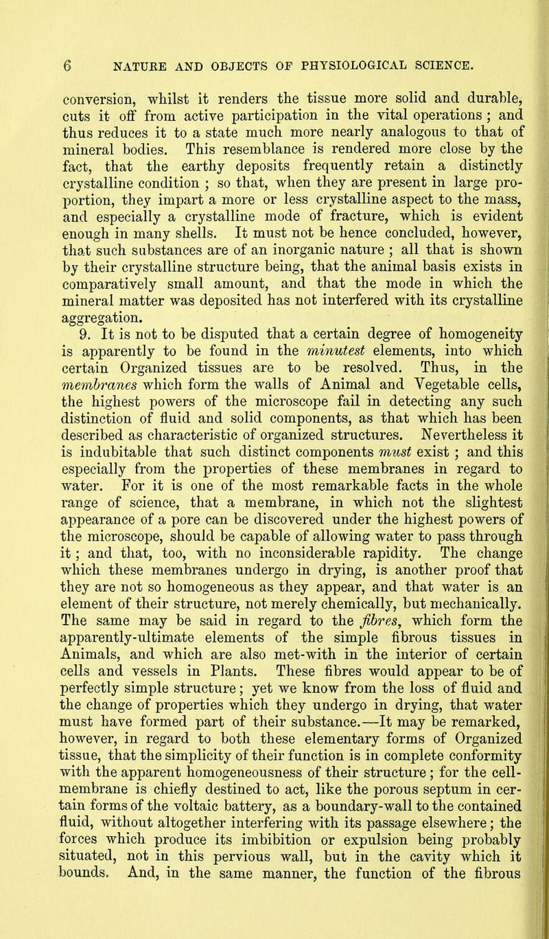 conversion, whilst it renders the tissue more solid and durable, cuts it off from active participation in the vital operations ; and thus reduces it to a state much more nearly analogous to that of mineral bodies. This resemblance is rendered more close by the fact, that the earthy deposits frequently retain a distinctly crystalline condition ; so that, when they are present in large pro- portion, they impart a more or less crystalline aspect to the mass, and especially a crystalline mode of fracture, which is evident enough in many shells. It must not be hence concluded, however, that such substances are of an inorganic nature ; all that is shown by their crystalline structure being, that the animal basis exists in comparatively small amount, and that the mode in which the mineral matter was deposited has not interfered with its crystalline aggregation. 9. It is not to be disputed that a certain degree of homogeneity is apparently to be found in the minutest elements, into which certain Organized tissues are to be resolved. Thus, in the membranes which form the walls of Animal and Vegetable cells, the highest powers of the microscope fail in detecting any such distinction of fluid and solid components, as that which has been described as characteristic of organized structures. Nevertheless it is indubitable that such distinct components must exist ; and this especially from the properties of these membranes in regard to water. For it is one of the most remarkable facts in the whole range of science, that a membrane, in which not the slightest appearance of a pore can be discovered under the highest powers of the microscope, should be capable of allowing water to pass through it; and that, too, with no inconsiderable rapidity. The change which these membranes undergo in drying, is another proof that they are not so homogeneous as they appear, and that water is an element of their structure, not merely chemically, but mechanically. The same may be said in regard to the fibres, which form the apparently-ultimate elements of the simple fibrous tissues in Animals, and which are also met-with in the interior of certain cells and vessels in Plants. These fibres would appear to be of perfectly simple structure; yet we know from the loss of fluid and the change of properties which they undergo in drying, that water must have formed part of their substance.—It may be remarked, however, in regard to both these elementary forms of Organized tissue, that the simplicity of their function is in complete conformity with the apparent homogeneousness of their structure ; for the cell- membrane is chiefly destined to act, like the porous septum in cer- tain forms of the voltaic battery, as a boundary-wall to the contained fluid, without altogether interfering with its passage elsewhere; the forces which produce its imbibition or expulsion being probably situated, not in this pervious wall, but in the cavity which it bounds. And, in the same manner, the function of the fibrous