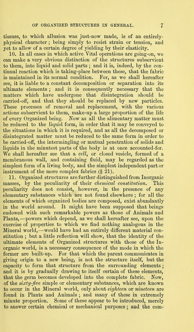 tissues, to which allusion was just-now made, is of an entirely- physical character ; being simply to resist strain or tension, and yet to allow of a certain degree of yielding by their elasticity. 10. In all cases in which active Vital operations are going-on, we can make a very obvious distinction of the structures subservient to them, into liquid and solid parts ; and it is, indeed, by the con- tinual reaction which is taking-place between these, that the fabric is maintained in its normal condition. For, as we shall hereafter see, it is liable to a constant decomposition or separation into its ultimate elements ; and it is consequently necessary that the matters which have undergone that disintegration should be carried-oif, and that they should be replaced by new particles. These processes of removal and replacement, with the various actions subservient to them, make-up a large proportion of the life of every Organized being. Now as all the alimentary matter must be reduced to the liquid form, in order that it may be conveyed to the situations in which it is required, and as all the decomposed or disintegrated matter must be reduced to the same form in order to be carried-oflf, the intermingling or mutual penetration of solids and liquids in the minutest parts of the body is at once accounted-for. We shall hereafter see that a cell, or closed vesicle, formed of a membranous wall, and containing fluid, may be regarded as the simplest form of a living body, and the simplest independent part or instrument of the more complex fabrics (§ 21). 11. Organized structures are further distinguished from Inorganic masses, by the peculiarity of their chemical constitution. This peculiarity does not consist, however, in the presence of any elementary substances which are not found elsewhere ; for all the elements of which organized bodies are composed, exist abundantly in the world around. It might have been supposed that beings endowed with such remarkable powers as those of Animals and Plants,—powers which depend, as we shall hereafter see, upon the exercise of properties to which we find nothing analogous in the Mineral world,—would have had an entirely different material con- stitution ; but a little reflection will show, that the identity of the ultimate elements of Organized structures with those of the In- organic world, is a necessary consequence of the mode in which the former are built-up. For that which the parent communicates in giving origin to a new being, is not the structure itself, but the capacity to form that structure from the surrounding elements; and it is by gradually drawing to itself certain of these elements, that the germ becomes developed into the complete fabric. Now, of the sixty-five simple or elementary substances, which are known to occur in the Mineral world, only about eighteen or nineteen are found in Plants and Animals ; and many of these in extremely minute proportion. Some of these appear to be introduced, merely to answer certain chemical or mechanical purposes; and the com-