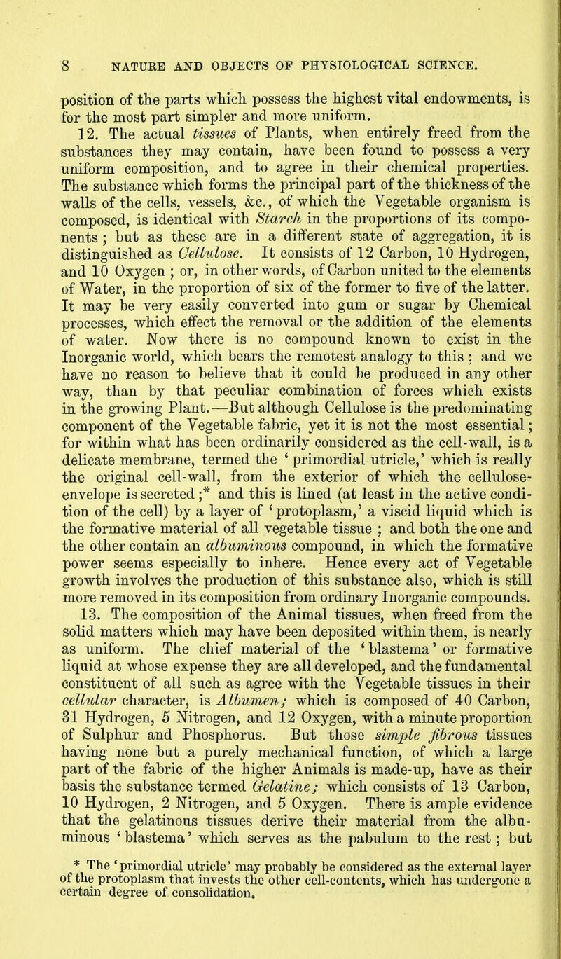 position of the parts which possess the highest vital endowments, is for the most part simpler and more uniform. 12. The actual tissues of Plants, when entirely freed from the substances they may contain, have been found to possess a very uniform composition, and to agree in their chemical properties. The substance which forms the principal part of the thickness of the walls of the cells, vessels, &c., of which the Vegetable organism is composed, is identical with Starch in the proportions of its compo- nents ; but as these are in a dilferent state of aggregation, it is distinguished as Cellulose. It consists of 12 Carbon, 10 Hydrogen, and 10 Oxygen ; or, in other words, of Carbon united to the elements of Water, in the proportion of six of the former to five of the latter. It may be very easily converted into gum or sugar by Chemical processes, which effect the removal or the addition of the elements of water. Now there is no compound known to exist in the Inorganic world, which bears the remotest analogy to this ; and we have no reason to believe that it could be produced in any other way, than by that peculiar combination of forces which exists in the growing Plant.—But although Cellulose is the predominating component of the Vegetable fabric, yet it is not the most essential; for within what has been ordinarily considered as the cell-wall, is a delicate membrane, termed the * primordial utricle,' which is really the original cell-wall, from the exterior of which the cellulose- envelope is secreted ;* and this is lined (at least in the active condi- tion of the cell) by a layer of 'protoplasm,' a viscid liquid which is the formative material of all vegetable tissue ; and both the one and the other contain an albuminous compound, in which the formative power seems especially to inhere. Hence every act of Vegetable growth involves the production of this substance also, which is still more removed in its composition from ordinary Inorganic compounds. 13. The composition of the Animal tissues, when freed from the solid matters which may have been deposited within them, is nearly as uniform. The chief material of the 'blastema' or formative liquid at whose expense they are all developed, and the fundamental constituent of all such as agree with the Vegetable tissues in their cellular character, is Albumen; which is composed of 40 Carbon, 31 Hydrogen, 5 Nitrogen, and 12 Oxygen, with a minute proportion of Sulphur and Phosphorus. But those simple fibrous tissues having none but a purely mechanical function, of which a large part of the fabric of the higher Animals is made-up, have as their basis the substance termed Gelatine; which consists of 13 Carbon, 10 Hydrogen, 2 Nitrogen, and 5 Oxygen. There is ample evidence that the gelatinous tissues derive their material from the albu- minous ' blastema' which serves as the pabulum to the rest; but * The 'primordial utricle' may probably be considered as the external layer of the protoplasm that invests the other cell-contents, which has undergone a certain degree of consolidation.