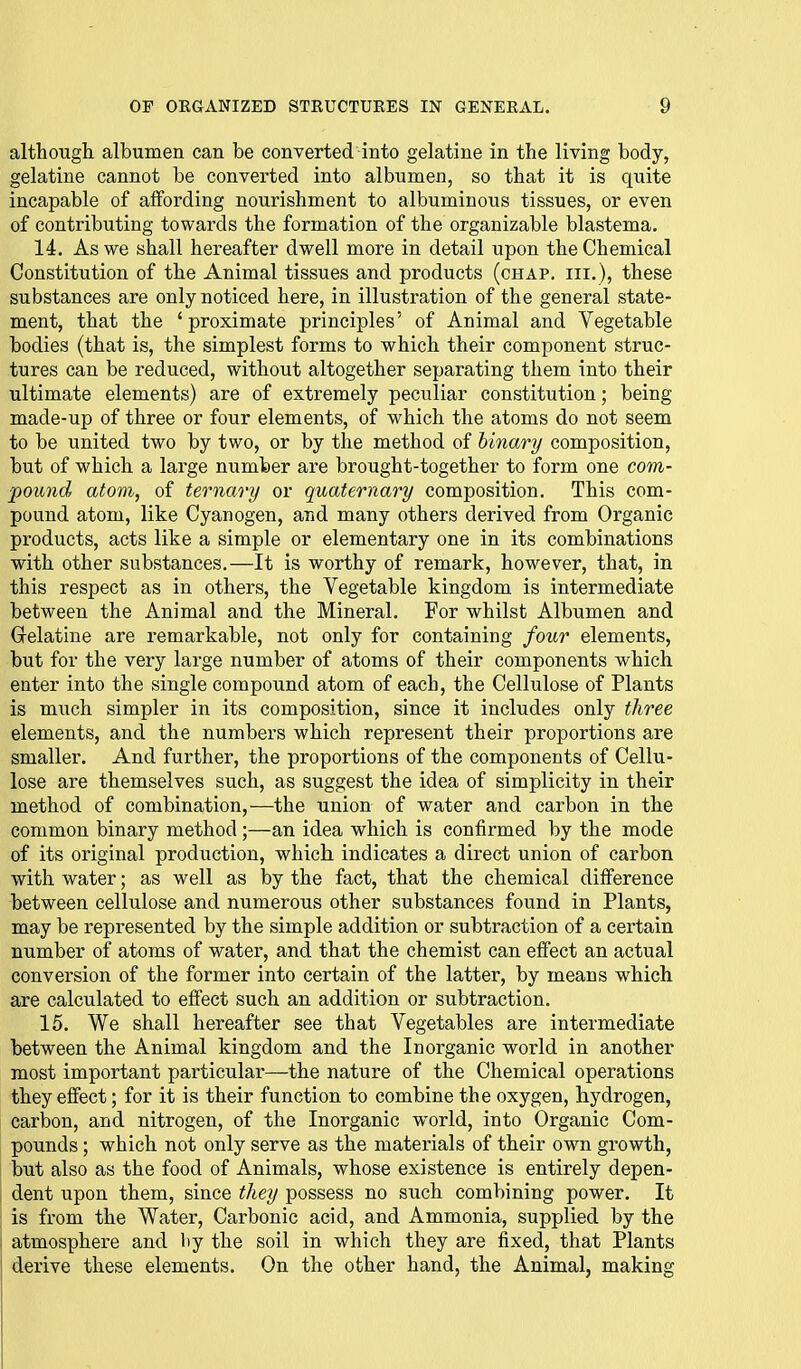 altliough albumen can be converted into gelatine in the living body, gelatine cannot be converted into albumen, so that it is quite incapable of alfording nourishment to albuminous tissues, or even of contributing towards the formation of the organizable blastema. 14. As we shall hereafter dwell more in detail upon the Chemical Constitution of the Animal tissues and products (chap, hi.), these substances are only noticed here, in illustration of the general state- ment, that the 'proximate principles' of Animal and Vegetable bodies (that is, the simplest forms to which their component struc- tures can be reduced, without altogether separating them into their ultimate elements) are of extremely peculiar constitution; being made-up of three or four elements, of which the atoms do not seem to be united two by two, or by the method of binary composition, but of which a large number are brought-together to form one com- pound atom, of ternary or quaternary composition. This com- pound atom, like Cyanogen, and many others derived from Organic products, acts like a simple or elementary one in its combinations with other substances.—It is worthy of remark, however, that, in this respect as in others, the Vegetable kingdom is intermediate between the Animal and the Mineral. For whilst Albumen and Grelatine are remarkable, not only for containing four elements, but for the very large number of atoms of their components which, enter into the single compound atom of each, the Cellulose of Plants is much simpler in its composition, since it includes only three elements, and the numbers which represent their proportions are smaller. And further, the proportions of the components of Cellu- lose are themselves such, as suggest the idea of simplicity in their method of combination,—the union of water and carbon in the common binary method ;—an idea which is confirmed by the mode of its original production, which indicates a direct union of carbon with water; as well as by the fact, that the chemical difference between cellulose and numerous other substances found in Plants, may be represented by the simple addition or subtraction of a certain number of atoms of water, and that the chemist can effect an actual conversion of the former into certain of the latter, by means which are calculated to effect such an addition or subtraction. 15. We shall hereafter see that Vegetables are intermediate between the Animal kingdom and the Inorganic world in another most important particular—the nature of the Chemical operations they effect; for it is their function to combine the oxygen, hydrogen, carbon, and nitrogen, of the Inorganic world, into Organic Com- pounds ; which not only serve as the materials of their own growth, but also as the food of Animals, whose existence is entirely depen- dent upon them, since they possess no such combining power. It is from the Water, Carbonic acid, and Ammonia, supplied by the ! atmosphere and by the soil in which they are fixed, that Plants derive these elements. On the other hand, the Animal, making
