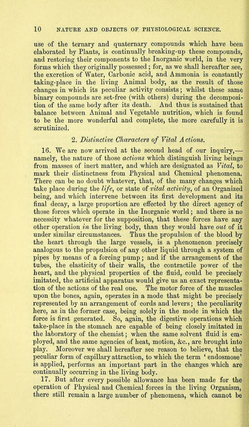 use of the ternary and quaternary compounds wliicli have been elaborated by Plants, is continually breaking-up these compounds, and restoring their components to the Inorganic world, in the very forms which they originally possessed; for, as we shall hereafter see, the excretion of Water, Carbonic acid, and Ammonia is constantly taking-place in the living Animal body, as the result of those changes in which its peculiar activity consists; whilst these same binary compounds are set-free (with others) during the decomposi- tion of the same body after its death. And thus is sustained that balance between Animal and Vegetable nutrition, which is found to be the more wonderful and complete, the more carefully it is scrutinized. 2. Distinctive Characters of Vital A ctions. 16. We are now arrived at the second head of our inquiry,— namely, the nature of those actions which distinguish living beings from masses of inert matter, and which are designated as Vital, to mark their distinctness from Physical and Chemical phenomena. There can be no doubt whatever, that, of the many changes which take place during the life, or state of vital activity, of an Organized being, and which intervene between its first development and its final decay, a large proportion are effected by the direct agency of those forces which operate in the Inorganic world ; and there is no necessity whatever for the supposition, that these forces have any other operation in the living body, than they would have out of it under similar circumstances. Thus the propulsion of the blood by the heart through the large vessels, is a phenomenon precisely analogous to the propulsion of any other liquid through a system of pipes by means of a forcing pump; and if the arrangement of the tubes, the elasticity of their walls, the contractile power of the heart, and the physical properties of the fluid, could be precisely imitated, the artificial apparatus would give us an exact representa- tion of the actions of the real one. The motor force of the muscles upon the bones, again, operates in a mode that might be precisely represented by an arrangement of cords and levers; the peculiarity here, as in the former case, being solely in the mode in which the force is first generated. So, again, the digestive operations which take-place in the stomach are capable of being closely imitated in the laboratory of the chemist; when the same solvent fluid is em- ployed, and the same agencies of heat, motion, &c., are brought into play. Moreover we shall hereafter see reason to believe, that the peculiar form of capillary attraction, to which the term ' endosmose' is applied, performs an important part in the changes which are continually occurring in the living body. 17. But after every possible allowance has been made for the operation of Physical and Chemical forces in the living Organism, there still remain a large number of phenomena, which cannot be