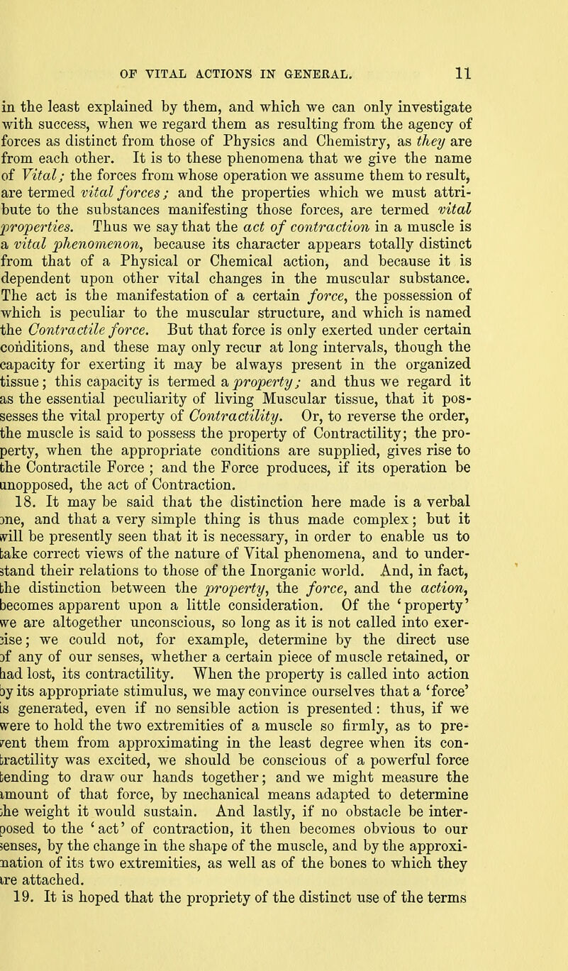 in the least explained by them, and which we can only investigate with success, when we regard them as resulting from the agency of forces as distinct from those of Physics and Chemistry, as they are from each other. It is to these phenomena that we give the name of Vital; the forces from whose operation we assume them to result, axQ i&cmedi vital forces; and the properties which we must attri- bute to the substances manifesting those forces, are termed mtal properties. Thus we say that the act of contraction in a muscle is a vital phenotnenon, because its character appears totally distinct from that of a Physical or Chemical action, and because it is dependent upon other vital changes in the muscular substance. The act is the manifestation of a certain force, the possession of which is peculiar to the muscular structure, and which is named the Contractile force. But that force is only exerted under certain conditions, and these may only recur at long intervals, though the capacity for exerting it may be always present in the organized tissue; this capacity is termed a property; and thus we regard it as the essential peculiarity of living Muscular tissue, that it pos- sesses the vital property of Contractility. Or, to reverse the order, the muscle is said to possess the property of Contractility; the pro- perty, when the appropriate conditions are supplied, gives rise to the Contractile Force ; and the Force produces, if its operation be unopposed, the act of Contraction. 18. It may be said that the distinction here made is a verbal 3ne, and that a very simple thing is thus made complex; but it ivill be presently seen that it is necessary, in order to enable us to take correct views of the nature of Vital phenomena, and to under- stand their relations to those of the Inorganic world. And, in fact, bhe distinction between the property, the force, and the action, becomes apparent upon a little consideration. Of the 'property' «^e are altogether unconscious, so long as it is not called into exer- cise; we could not, for example, determine by the direct use Df any of our senses, whether a certain piece of muscle retained, or had lost, its contractility. When the property is called into action by its appropriate stimulus, we may convince ourselves that a 'force' IS generated, even if no sensible action is presented: thus, if we were to hold the two extremities of a muscle so firmly, as to pre- sent them from approximating in the least degree when its con- tractility was excited, we should be conscious of a powerful force tending to draw our hands together; and we might measure the imount of that force, by mechanical means adapted to determine ihe weight it would sustain. And lastly, if no obstacle be inter- posed to the 'act' of contraction, it then becomes obvious to our senses, by the change in the shape of the muscle, and by the approxi- nation of its two extremities, as well as of the bones to which they ire attached. 19. It is hoped that the propriety of the distinct use of the terms