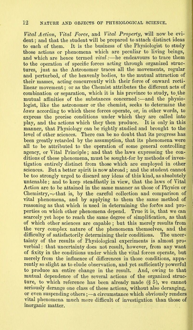 Vital A ction, Vital Force, and Vital Property, will now be evi- dent ; and that the student will be prepared to attach distinct ideas to each of them. It is the business of the Physiologist to study those actions or phenomena which are peculiar to living beings, and which are hence termed vital:—he endeavours to trace them to the operation of specific forces acting through organized struc- tures, just as the Astronomer traces all the movements, regular and perturbed, of the heavenly bodies, to the mutual attraction of their masses, acting concurrently with their force of onward recti- linear movement; or as the Chemist attributes the different acts of combination or separation, which it is his province to study, to,the mutual affinities of the substances concerned:—and the physio- logist, like the astronomer or the chemist, seeks to determine the laws according to which these forces operate, or, in other words, to express the precise conditions under which they are called into play, and the actions which they then produce. It is only in this manner, that Physiology can be rightly studied and brought to the level of other sciences. There can be no doubt that its progress has been greatly retarded by the assumption, that its phenomena were all to be attributed to the operation of some general controlling agency, or Vital Principle; and that the laws expressing the con- ditions of these phenomena, must be sought-for by methods of inves- tigation entirely distinct from those which are employed in other sciences. But a better spirit is now abroad; and the student cannot be too strongly urged to discard any ideas of this kind, as absolutely untenable; and to keep steadfastly in view, that the laws of Vital Action are to be attained in the same manner as those of Physics or Chemistry,—that is, by the careful collection and comparison of vital phenomena, and by applying to them the same method of reasoning as that which is used in determining the forCes and pro- perties on which other phenomena depend. True it is, that we can scarcely yet hope to reach the same degree of simplification, as that of which other sciences are capable ; but this merely results from the very complex nature of the phenomena themselves, and the difficulty of satisfactorily determining their conditions. The uncer- tainty of the results of Physiological experiments is almost pro- verbial : that uncertainty does not result, however, from any want of fixity in the conditions under which the vital forces operate, but merely from the influence of differences in those conditions, appa- rently so slight as to elude observation, and yet sufficiently powerful to produce an entire change in the result. And, owing to that mutual dependence of the several actions of the organized struc- ture, to which reference has been already made (§ 5), we cannot seriously derange one class of these actions, without also deranging, or even suspending others;—a circumstance which obviously renders vital phenomena much more difficult of investigation than those of inorganic matter.