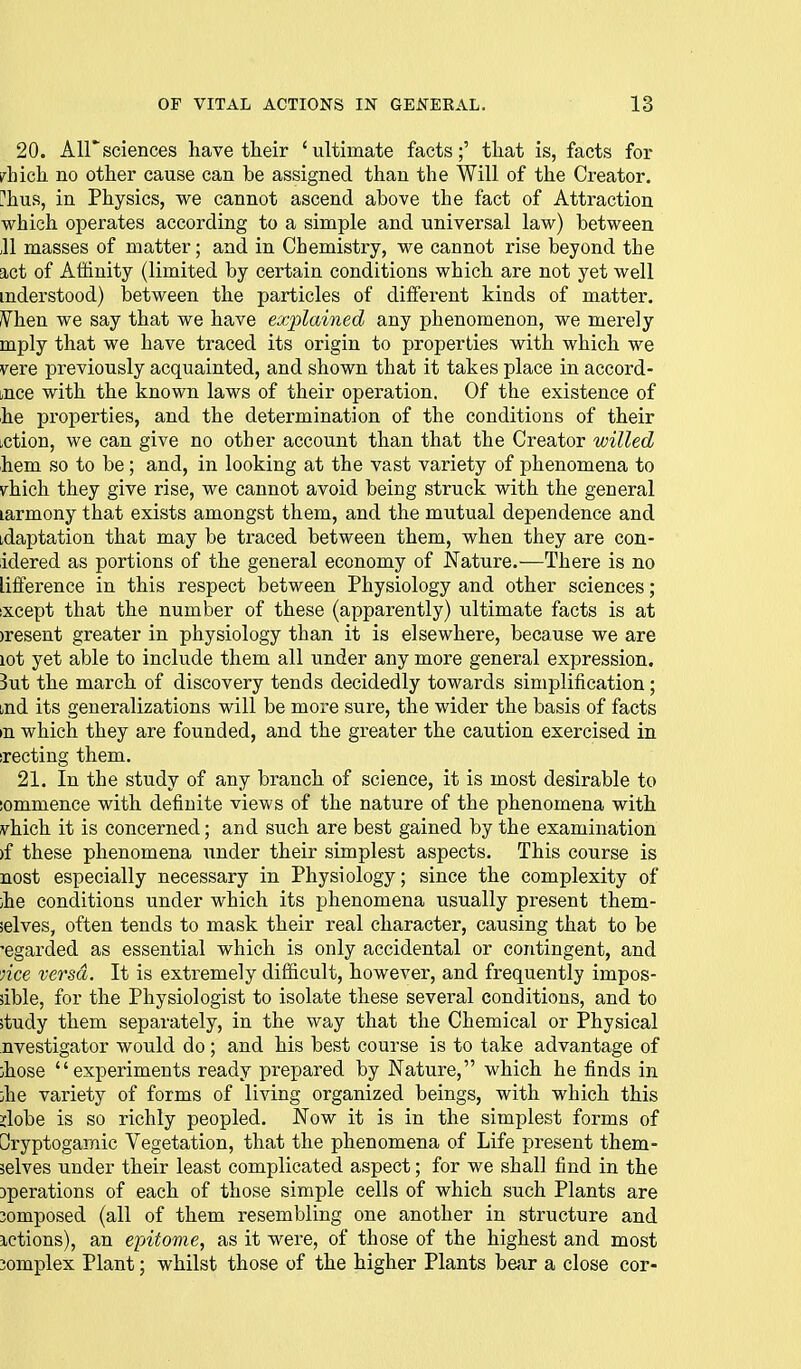20. Air sciences have their 'ultimate facts;' that is, facts for i^hich no other cause can be assigned than the Will of the Creator, ['hus, in Physics, we cannot ascend above the fact of Attraction which operates according to a simple and universal law) between ,11 masses of matter; and in Chemistry, we cannot rise beyond the act of Affinity (limited by certain conditions which are not yet well mderstood) between the particles of different kinds of matter. /Vhen we say that we have explained any phenomenon, we merely mply that we have traced its origin to properties with which we vere previously acquainted, and shown that it takes place in accord- tnce with the known laws of their operation. Of the existence of he properties, and the determination of the conditions of their iction, we can give no other account than that the Creator willed hem so to be; and, in looking at the vast variety of phenomena to \rhich they give rise, we cannot avoid being struck with the general larmony that exists amongst them, and the mutual dependence and idaptation that may be traced between them, when they are con- idered as portions of the general economy of Nature.—There is no liflference in this respect between Physiology and other sciences; ixcept that the number of these (apparently) ultimate facts is at )resent greater in physiology than it is elsewhere, because we are lot yet able to include them all under any more general expression. But the march of discovery tends decidedly towards simplification; Lnd its generalizations will be more sure, the wider the basis of facts >n which they are founded, and the greater the caution exercised in srecting them. 21. In the study of any branch of science, it is most desirable to iommence with definite views of the nature of the phenomena with vhich it is concerned; and such are best gained by the examination )f these phenomena under their simplest aspects. This course is nost especially necessary in Physiology; since the complexity of ;he conditions under which its phenomena usually present them- ielves, often tends to mask their real character, causing that to be 'egarded as essential which is only accidental or contingent, and lice versa. It is extremely difficult, however, and frequently impos- sible, for the Physiologist to isolate these several conditions, and to study them separately, in the way that the Chemical or Physical nvestigator would do ; and his best course is to take advantage of ihose experiments ready prepared by Nature, which he finds in jhe variety of forms of living organized beings, with which this jlobe is so richly peopled. Now it is in the simplest forms of Oryptogamic Vegetation, that the phenomena of Life present them- selves under their least complicated aspect; for we shall find in the 3perations of each of those simple cells of which such Plants are 3omposed (all of them resembling one another in structure and ictions), an epitome, as it were, of those of the highest and most 3omplex Plant; whilst those of the higher Plants be;ir a close cor-