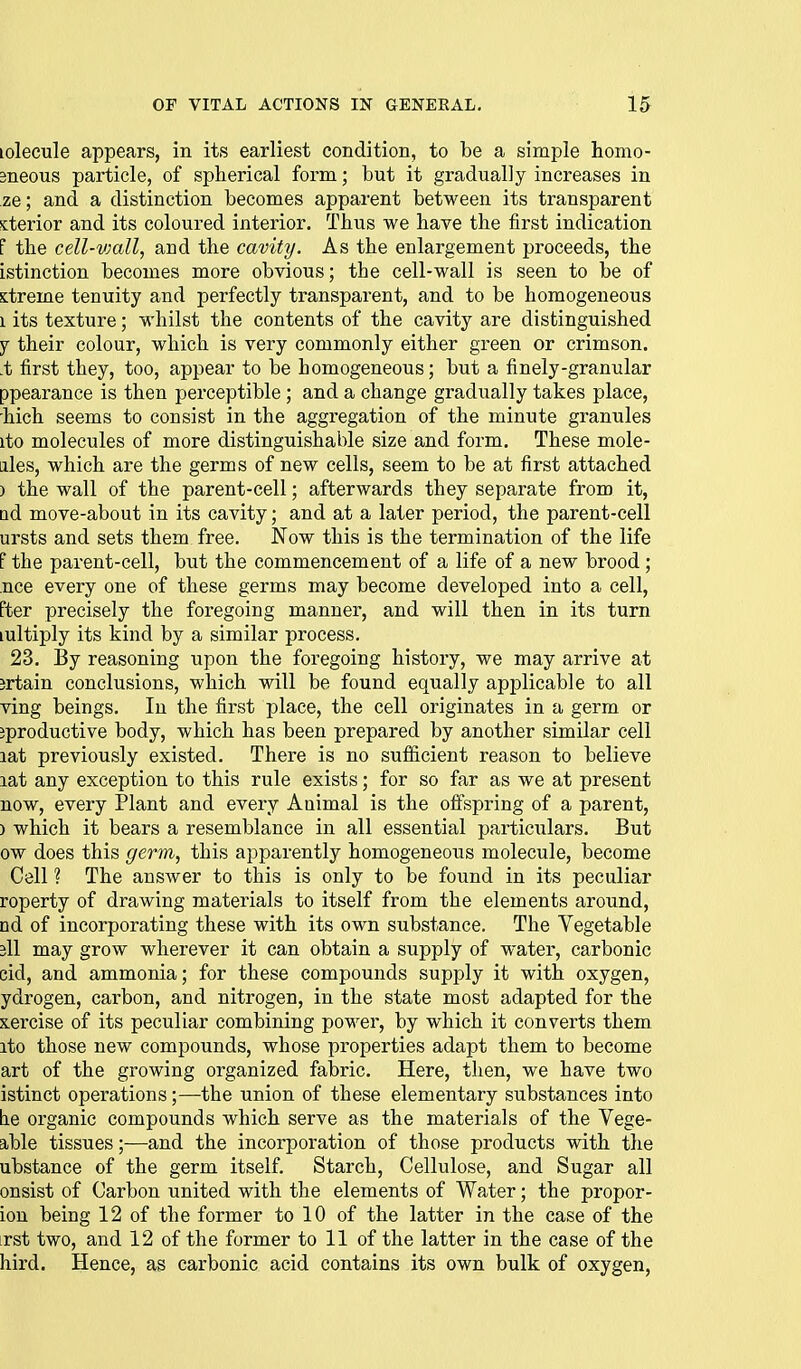 lolecule appears, in its earliest condition, to be a simple homo- Bneous particle, of spherical form; but it gradually increases in ze; and a distinction becomes apparent between its transparent >cterior and its coloured interior. Thus we have the first indication F the cell-vmll, and the cavity. As the enlargement proceeds, the istinction becomes more obvious; the cell-wall is seen to be of s:treme tenuity and perfectly transparent, and to be homogeneous 1 its texture; whilst the contents of the cavity are distinguished Y their colour, which is very commonly either green or crimson, .t first they, too, appear to be homogeneous; but a finely-granular ppearance is then perceptible; and a change gradually takes place, 'hich seems to consist in the aggregation of the minute granules ito molecules of more distinguishable size and form. These mole- ales, which are the germs of new cells, seem to be at first attached ) the wall of the parent-cell; afterwards they separate from it, □d move-about in its cavity; and at a later period, the parent-cell ursts and sets them free. Now this is the termination of the life f the parent-cell, but the commencement of a life of a new brood ; nee every one of these germs may become developed into a cell, Fter precisely the foregoing manner, and will then in its turn lultiply its kind by a similar process. 23. By reasoning upon the foregoing history, we may arrive at jrtain conclusions, which will be found equally applicable to all ving beings. In the first place, the cell originates in a germ or jproductive body, which has been prepai-ed by another similar cell lat previously existed. There is no sufficient reason to believe lat any exception to this rule exists; for so far as we at present now, every Plant and every Animal is the offspring of a parent, ) which it bears a resemblance in all essential particulars. But ow does this gerin, this apparently homogeneous molecule, become Cell ? The answer to this is only to be found in its peculiar roperty of drawing materials to itself from the elements around, nd of incorporating these with its own substance. The Vegetable 3ll may grow wherever it can obtain a supply of water, carbonic cid, and ammonia; for these compounds supply it with oxygen, ydrogen, carbon, and nitrogen, in the state most adapted for the xercise of its peculiar combining power, by which it converts them ito those new compounds, whose properties adapt them to become art of the growing organized fabric. Here, then, we have two istinct operations;—the union of these elementary substances into be organic compounds which serve as the materials of the Vege- able tissues;—and the incorporation of those products with the ubstance of the germ itself. Starch, Cellulose, and Sugar all onsist of Carbon united with the elements of Water; the propor- ion being 12 of the former to 10 of the latter in the case of the irst two, and 12 of the former to 11 of the latter in the case of the hird. Hence, as carbonic acid contains its own bulk of oxygen.